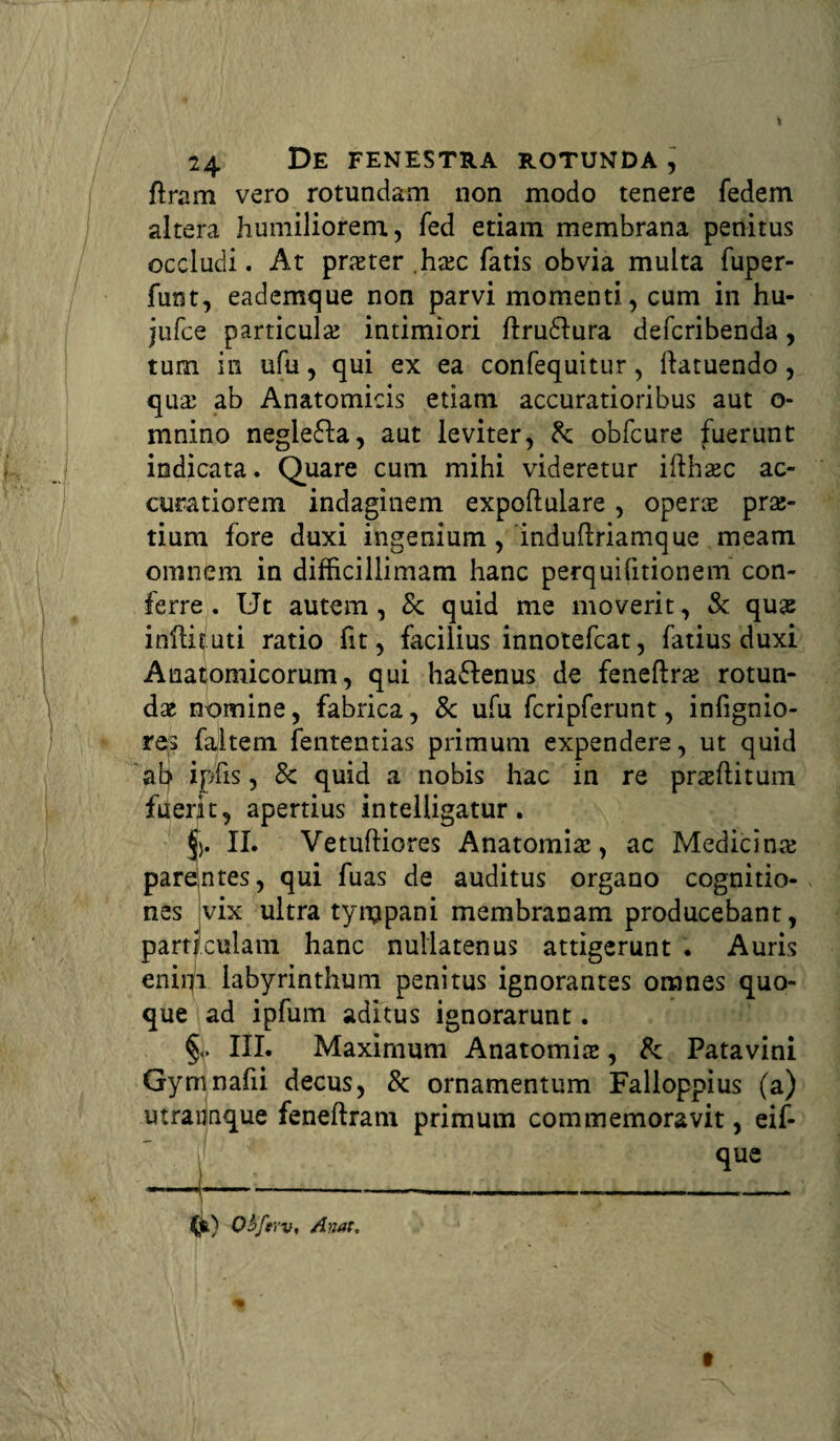 ftram vero rotundam non modo tenere fedem altera humiliorem, fed etiam membrana penitus occludi. At prater .hac fatis obvia multa fuper- funt, eademque non parvi momenti, cum in hu- jufce particula intimiori ftru&ura defcribenda, tum in ufu, qui ex ea confequitur, ilatuendo, qua ab Anatomicis etiam accuratioribus aut o- mnino neglefta, aut leviter, Sc obfcure fuerunt indicata. Quare cum mihi videretur ifthac ac¬ curatiorem indaginem expoftulare , opera pra- tium fore duxi ingenium, induftriamque meam omnem in difficillimam hanc perquifitionem con¬ ferre . Ut autem, Sc quid me moverit, Sc qua inftituti ratio fit, facilius innotefcat, fatius duxi Anatomicorum, qui ha&enus de feneftra rotun¬ da nomine, fabrica, Sc ufu fcripferunt, infignio- res failtem fententias primum expendere, ut quid ab ipfis, Sc quid a nobis hac in re praftitum fuerit, apertius intelligatur. <j). II. Vetuftiores Anatomia, ac Medicina parentes, qui fuas de auditus organo cognitio¬ nes vix ultra tympani membranam producebant, particulam hanc nullatenus attigerunt . Auris enirfi labyrinthum penitus ignorantes omnes quo¬ que ad ipfum aditus ignorarunt. §<> III. Maximum Anatomia, Sc Patavini Gymnafii decus, Sc ornamentum Falloppius (a) utrannque feneftram primum commemoravit, eif- que (jfe) Qbferv, Anat.