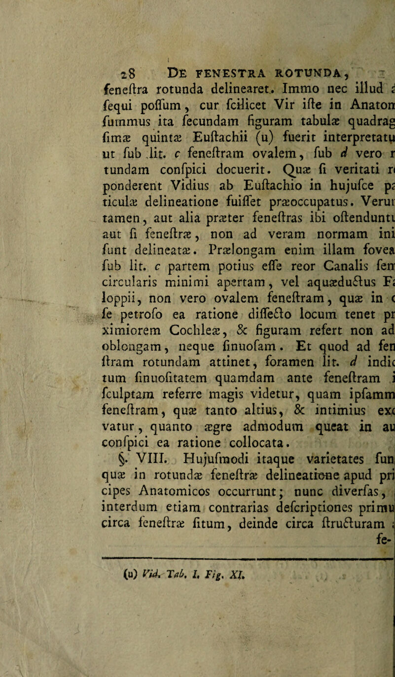 feneftra rotunda delinearet. Immo nec illud i fequi poflum, cur fcilicet Vir ifte in Anaton fuinmus ita fecundam figuram tabulae quadrag fima; quinta; Euftachii (u) fuerit interpretatu ut fub lit. c feneftram ovalem, fub d vero r tundam confpici docuerit. Qua; fi veritati ri ponderent Vidius ab Euftachio in hujufce pt ticula; delineatione fuiflet praeoccupatus. Verui tamen, aut alia praeter feneftras ibi oftendunti aut fi feneftra;, non ad veram normam ini funt delineatae. Prolongant enim illam fovea fub lit. c partem potius elfe reor Canalis ferr circularis minimi apertam, vel aquasduftus F; loppii, non vero ovalem feneftram, qua; in < fe petrofo ea ratione diflefto locum tenet pr ximiorem Cochleae, Sc figuram refert non ad oblongam, neque finuofam. Et quod ad fen ftram rotundam attinet, foramen lit. d indic tum finuofitatem quamdam ante feneftram i fculptara referre magis videtur, quam ipfamm feneftram, qua; tanto altius, & intimius exc vatur, quanto ogre admodum queat in au confpici ea ratione collocata. §. VIII. Hujufmodi itaque varietates fun qua; in rotundo feneftro delineatione apud pri cipes Anatomicos occurrunt; nunc diverfas, interdum etiam contrarias defcriptiones primu circa feneftra; fitum, deinde circa ftru&uram ; fe- (u) Vi4, Tal>, l, Tig. XI.
