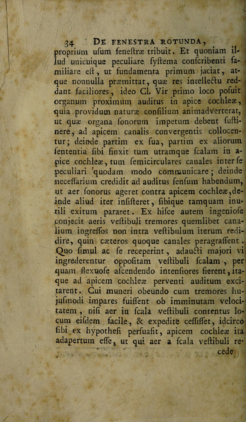 proprium ufum feneftrx tribuit. Et quoniam il¬ lud unicuique peculiare fyftema confcribenti fa- j miliare eft , ut fundamenta primum jaciat, at¬ que nonnulla praemittat, qux res intelle&u red¬ dant faciliores, ideo Cl. Vir primo loco pofuit organum proximum auditus in apice cochleae, j quia providum naturae conlilium animadverterat, ut qux organa fonorurn impetum debent fufti- nere, ad apicem canalis tonvergentis collocen¬ tur; deinde partim ex fua, partim ex aliorum fententia libi finxit tum utramque fcalam in a- pice cochleae, tum femicirculares canales interfe peculiari quodam modo communicare; deinde neceffarium credidit ad auditus fenfuin habendum, ut aer fonorus ageret contra apicem cochleae,de¬ inde aliud iter infifteret, fibique tamquam inu¬ tili exitum pararet. Ex hifce autem ingeniofe conjecit aeris veftibuli tremores quemlibet cana¬ lium ingreflos non intra veftibulum iterum redi- dire, quin exteros quoque canales peragraftent. Quo fimul ac fe receperint, adau&i majori vij ingrederentur oppofitam veftibuli fcalam , per quam fiexuofe afeendendo intenfiores fierent,ita¬ que ad apicem cochleas perventi auditum exci¬ tarent. Cui muneri obeundo cum tremores hu- jufmodi impares fuifient ob imminutam veloci¬ tatem , nifi aer in fcala veftibuli contentus lo¬ cum eifdem facile, & expedite ceftiftet, idcirco fibi ex hypothefi perfuafit, apicem cochlea: ita adapertum efle* ut qui aer a fcala veftibuli re* '  ’ cede