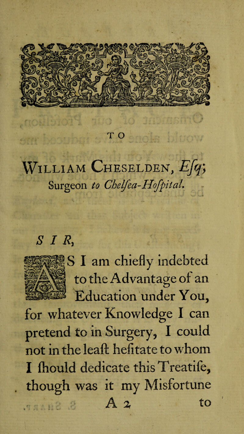 William Cheselden, Efq; Surgeon to Chelfea-Hof pi laL $ I R, S i am chiefly indebted to the Advantage of an Education under You, for whatever Knowledge I can pretend to in Surgery, I could not in the leaft hefitate to whom I fhould dedicate this Treatife, though was it my Misfortune A % ■ to /