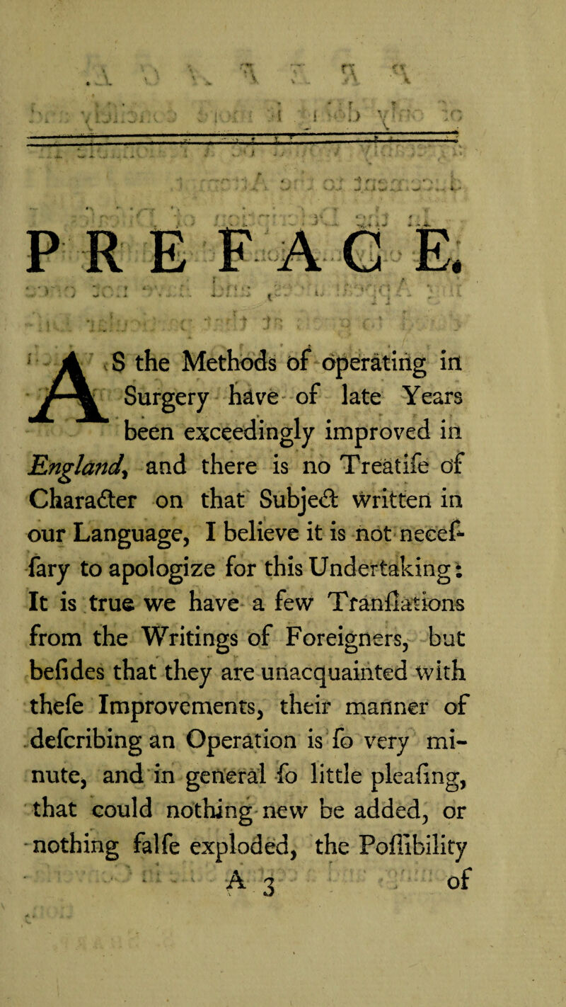 * • f -i—&L -5— P I* < V X • A G E. * * 4 S the Methods of operating in Surgery have of late Years been exceedingly improved in England, and there is no Treatife of Character on that Subject written in our Language, I believe it is not nccef- iary to apologize for this Undertaking i It is true we have a few Translations from the Writings of Foreigners, bat befides that they are unacquainted with thefe Improvements, their manner of defcribing an Operation is fo very mi¬ nute, and in general fo little plealing, that could nothing new be added, or nothing falfe exploded, the Poffibility ; A3 of