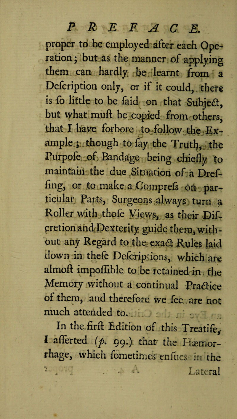 proper to be employed after each Ope¬ ration; but as the manner of applying them can hardly, be learnt from a Defcription only, or if it could, there is fo little to be faid on that Subject, but what muft be copied from others, that I have forbore to follow the Ex¬ ample ; though to fay the Triitl}, the Purpofe of Bandage being chiefly to maintain the due Situation of a Dr ef¬ fing, or to make a Comprcfs on par¬ ticular Parts, Surgeons always turn a Roller with thofe Views, as their Dif- cretion andDexterity guide them, with¬ out any Regard to the, exad Ryles laid down in thefe Defcriptions, which are almoft impoflible to be retained iy the Memory without a continual Pradice of them, and therefore we fee are not much attended to. ' . In the.firft Edition of this Treatife,. I aflerted (p. 99*) that the Itaemor- rhage, which fometimes enfues in the • , i ■ - - • Lateral