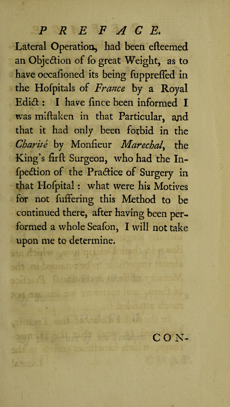 Lateral Operation, had been efteemed an Objection of fo great Weight, as to have occafioned its being fupprefled in the Hofpitals of France by a Royal Edi<ft: I have fince been informed I was miftaken in that Particular, ajid that it had only been forbid in the Charite by Monfieur Marechaly the King’s firft Surgeon, who had the In- fpedtion of the Practice of Surgery in that Hofpital: what were his Motives for not fuffering this Method to be continued there, after having been per¬ formed a whole Seafon, I will not take upon me to determine. ) CON-