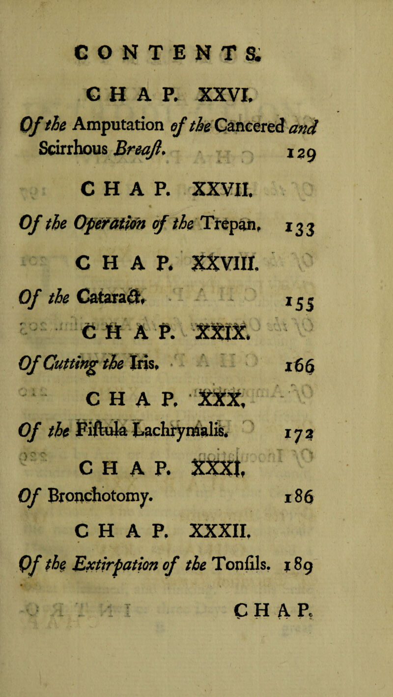 CHAP. XXVI, Of the Amputation of the Cancered and Scirrhous Breajl. 129 CHAP. XXVII, > ' Of the Operation of the Trepan, *23 CHAP. XXVIII. ’ „ *\ Of the Cataract *55 v m a p. xxm T  ; '>». - v y- , < 4 ■; 4 '• * /. Of Cutting the Iris, *66 CHAP. XXX, ♦ w f '' Of the Fiftula jLachryraalis, « S' 1 to CHAP. XXXI, * •; > • -i * f Of Bronchotomy. 186 CHAP. XXXII, r Of the Extirpation of the Tonfils. • • « j8g