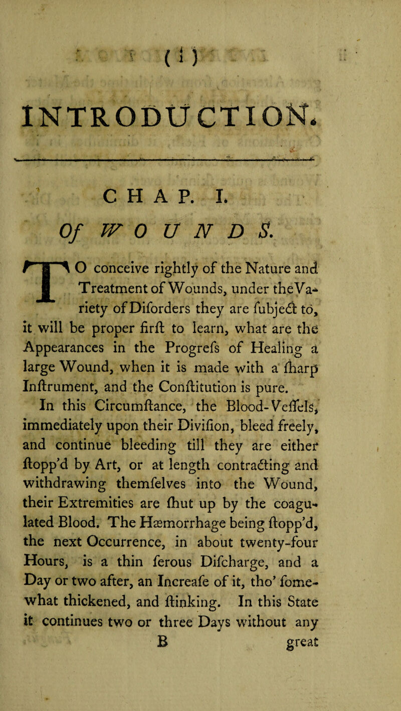 5 (!) INTRODUCTION • - ■ - !.. ' >- ■ ,, CHAP.L Of WO U N D S. TO conceive rightly of the Nature and Treatment of Wounds, under theVa^ riety of Diforders they are fubjedl to, it will be proper firft to learn, what are the Appearances in the Progrefs of Healing a large Wound, when it is made with a fharp Inflrument, and the Conflitution is pure. In this Circumflance, the Blood- Veflels* immediately upon their Divifion, bleed freely, and continue bleeding till they are either flopp'd by Art, or at length contracting and withdrawing themfelves into the Wound, their Extremities are fhut up by the coagu¬ lated Blood. The Haemorrhage being flopp’d, the next Occurrence, in about twenty-four Hours, is a thin ferous Difcharge, and a Day or two after, an Increafe of it, tho’ fome- what thickened, and {linking. In this State it continues two or three Days without any B great