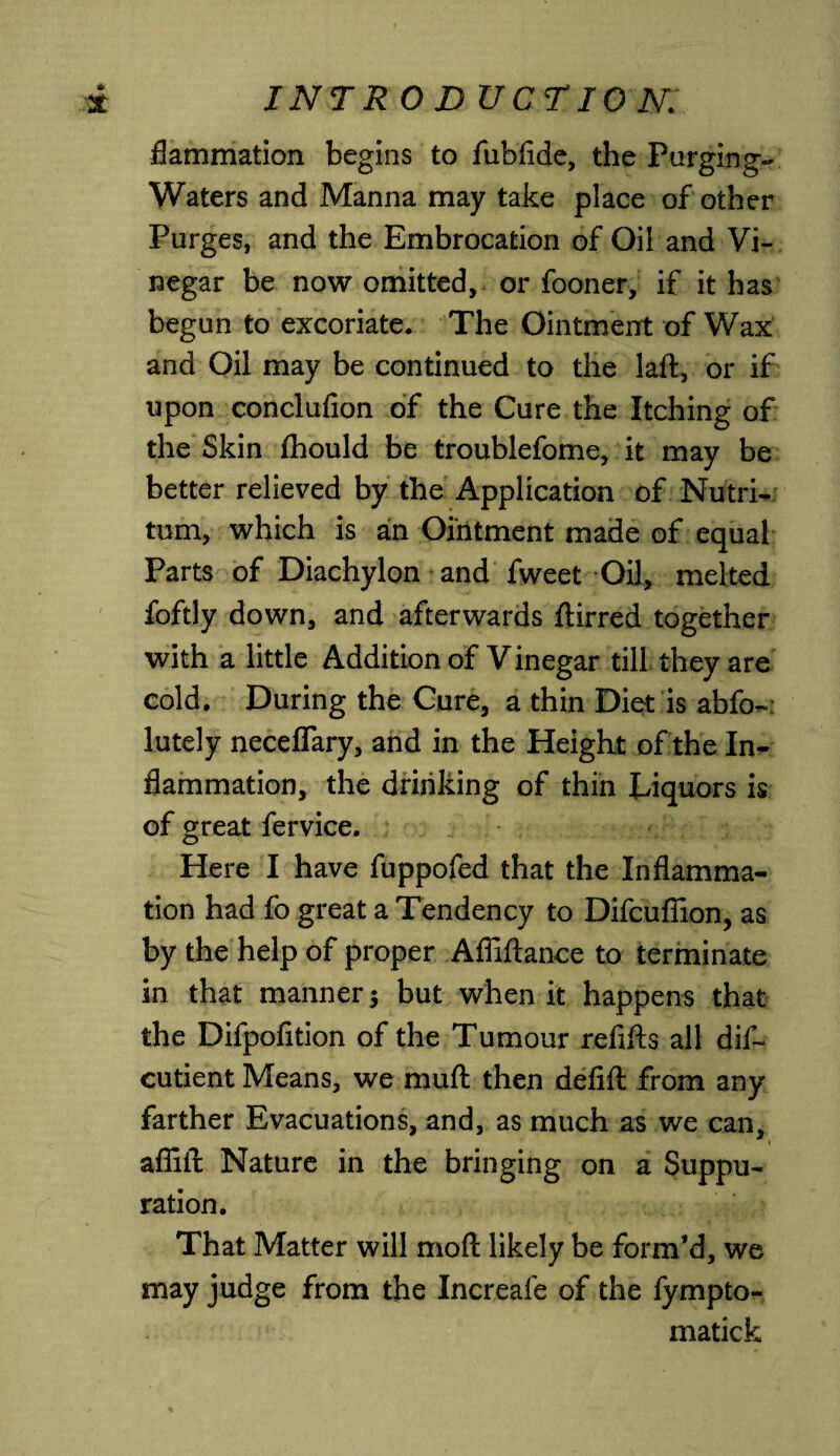 flammation begins to fubfide, the Purging- Waters and Manna may take place of other Purges, and the Embrocation of Oil and Vi¬ negar be now omitted, or fooner, if it has begun to excoriate. The Ointment of Wax and Oil may be continued to the laft, or if upon conclufion of the Cure the Itching of the Skin fhould be troublefome, it may be better relieved by the Application of Nutri- turn, which is ah Ointment made of equal Parts of Diachylon and fweet Oil, melted foftly down, and afterwards ftirred together with a little Addition of Vinegar till they are cold. During the Cure, a thin Diet is abfo~ lutely neceflary, and in the Height of the In¬ flammation, the drinking of thin Eiquors is of great fervice. Here I have fuppofed that the Inflamma¬ tion had fo great a Tendency to Difcuflion, as by the help of proper Afliftance to terminate in that manner $ but when it happens that the Difpofition of the Tumour refills all dif- cutient Means, we muft then defifl: from any farther Evacuations, and, as much as we can, afiift Nature in the bringing on a Suppu¬ ration. That Matter will mod likely be form'd, we may judge from the Increafe of the fympto- matick