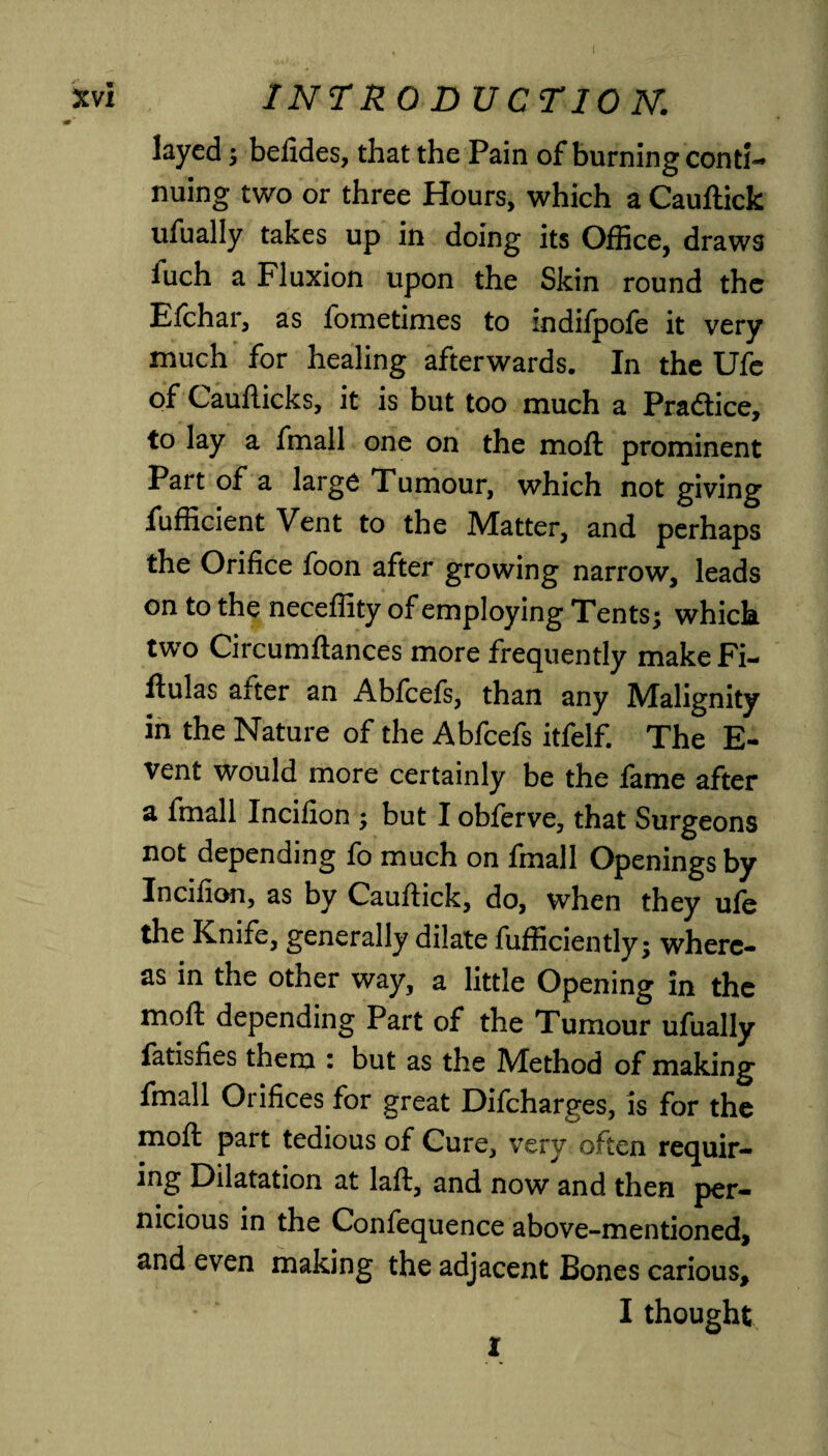 layed ; befides, that the Pain of burning conti¬ nuing two or three Hours, which a Cauftick ufually takes up in doing its Office, draws iuch a Fluxion upon the Skin round the Efchar, as fometimes to indifpofe it very much for healing afterwards. In the Ufe of Caufticks, it is but too much a Practice, to lay a fmall one on the moft prominent Part of a large Tumour, which not giving fufficient Vent to the Matter, and perhaps the Orifice foon after growing narrow, leads on to the neceffity of employing Tents; which two Circumftances more frequently makeFi- flulas after an Abfcefs, than any Malignity in the Nature of the Abfcefs itfelf. The E- vent would more certainly be the fame after a fmall Incifion ; but I obferve, that Surgeons not depending fo much on fmall Openings by Incifion, as by Cauflick, do, when they ufe the Knife, generally dilate fufficiently; where¬ as in the other way, a little Opening in the moft depending Part of the Tumour ufually fatisfies them : but as the Method of making fmall Orifices for great Difcharges, is for the moft part tedious of Cure, very often requir¬ ing Dilatation at laft, and now and then per¬ nicious in the Confequence above-mentioned, and even making the adjacent Bones carious, I thought 1