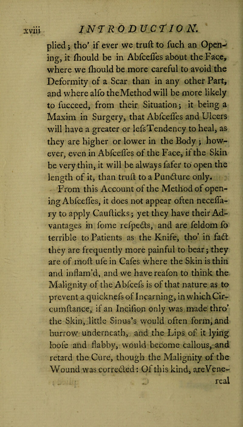 plied ; tho’ if ever we truft to fuch an Open-' ing, it fhould be in Abfceffes about the Face, where we fhould be more careful to avoid the Deformity of a Scar than in any other Part, and where alfo the Method will be more likely to fucceed, from their Situation; it being a Maxim in Surgery, that Abfceffes and Ulcers will have a greater or lefsTendency to heal, as they are higher or lower in the Body ; how¬ ever, even in Abfcefles of the Face, if the Skin be very thin, it will be always fafer to open the length of it, than truft to a Pun&ure only. From this Account of the Method of open¬ ing Abfceffes, it does not appear often neceffa- ry to apply Caufticks; yet they have their Ad¬ vantages in fome refpedts, and are feldom fo terrible to Patients as the Knife, tho’ in fa£t they are frequently more painful to bear; they are of moft ufe in Cafes where the Skin is thin and inflam’d, and we havereafon to think the Malignity of the Abfcefs is of that nature as to prevent a quicknefs of Incarning, in which Cir- cumftance, if an Incifion only was made thro* the Skin, little Sinus’s would often form, and burrow underneath, and the Lips of it lying loofe and flabby, would become callous, and retard the Cure, though the Malignity of the Wound was corrected: Of this kind, areVene- real