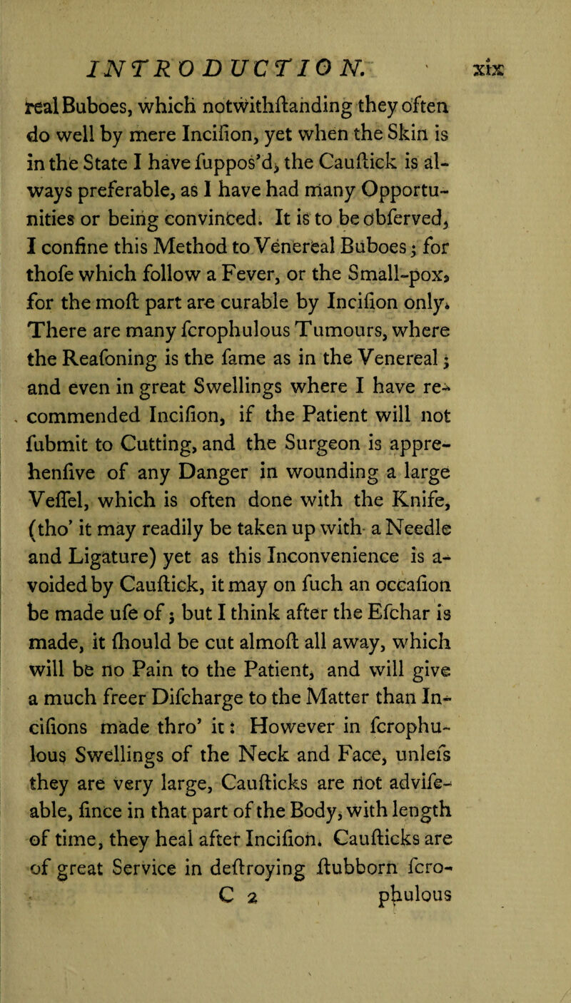 teal Buboes, which notwithftanding they often do well by mere Incifion, yet when the Skin is in the State I have fuppos’d* the Cauftick is al¬ ways preferable, as I have had many Opportu¬ nities or being convinced. It is to beobferved, I confine this Method to Venereal Buboes; for thofe which follow a Fever, or the Small-pox* for the moil part are curable by Incifion only* There are many fcrophulous Tumours, where the Reafoning is the fame as in the Venereal; and even in great Swellings where I have re-* . commended Incifion, if the Patient will not fubmit to Cutting, and the Surgeon is appre- henfive of any Danger in wounding a large Veffel, which is often done with the Knife, (tho’ it may readily be taken up with a Needle and Ligature) yet as this Inconvenience is a- voided by Cauftick, it may on fuch an occafion be made ufe of; but I think after the Efchar is made, it (hould be cut almoft all away, which will be no Pain to the Patient, and will give a much freer Difcharge to the Matter than In- cifions made thro’ it: However in fcrophu¬ lous Swellings of the Neck and Face, unlefs they are very large, Caufticks are riot advife-^ able, fince in that part of the Body, with length of time, they heal after Incifion* Caufticks are of great Service in deftroying ftubborn fcro- C a phulous