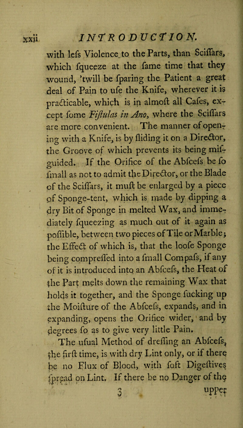 with lefs Violence, to the Parts, than Sciffars, which fqueeze at the fame time that they wound, ’twill be fparing the Patient a great deal of Pain to ufe the Knife, wherever it is practicable, which is in almoft all Cafes, ex¬ cept fome Fijhtlas in Ano> where the Sciffars are more convenient. The manner of open¬ ing with a Knife, is by Aiding it on a Diredor, the Groove of which prevents its being mif- o*uided. If the Orifice of the Abfcefs be fo O fmall as not to admit the Director, or the Blade of the Sciffars, it mufl be enlarged by a piece of Sponge-tent, which is made by dipping a dry Bit of Sponge in melted Wax, and imme¬ diately fqueezing as much out of it again as poflible, between two pieces of Tile or Marble j the EfFeCt of which is, that the loofe Sponge being compreffed into a fmall Compafs, if any of it is introduced into an Abfcefs, the Heat of the Part melts down the remaining Wax that holds it together, and the Sponge fucking up the Moifture of the Abfcefs, expands, and in expanding, opens the Orifice wider,' and by degrees fo as to give very little Pain. The ufual Method of drefling an Abfcefs, the firfi time, is with dry Lint only, or if there be no Flux of Blood, with foft Digedives fpread on Lint. If there be no Danger of the