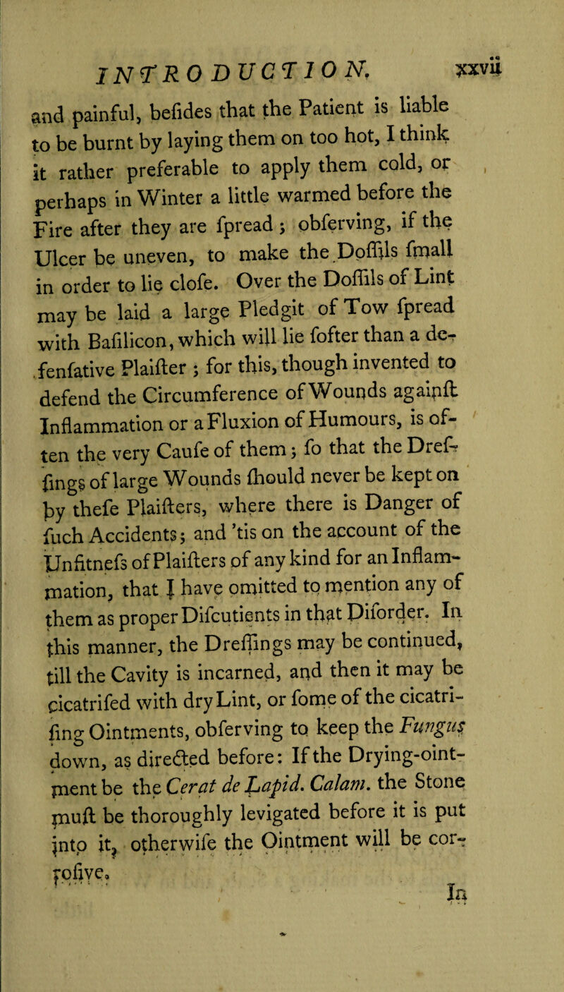 and painful, befides that the Patient is liable to be burnt by laying them on too hot, I think it rather preferable to apply them cold, or perhaps in Winter a little warmed before the Fire after they are fpread ; obferving, if the Ulcer be uneven, to make the Doflils fmall in order to lie clofe. Over the Doffils of Lint may be laid a large Pledgit of Tow fpread with Bafilicon, which will lie fofter than a de- fenfative Plaifter ; for this, though invented to defend the Circumference ofWounds agaipft Inflammation or a Fluxion of Humours, is of¬ ten the very Caufe of them; fo that the Dref? lings of large Wounds ftiould never be kept on by thefe Plaifters, where there is Danger of fuch Accidents; and ’tis on the account of the Unfltnefs of Plaifters of any kind for an Inflam¬ mation, that l have omitted to mention any of them as proper Difcutients in that Ditorder. In this manner, the Dreffings may be continued, till the Cavity is incarned, and then it may be ricatrii'ed with dry Lint, or fome of the cicatri¬ zing Ointments, obferving to keep the Fungus. down, as directed before; If the Drying-oint- paent be the Cerat de Rapid, Calani. the Stone jnuft be thoroughly levigated before it is put ^ntp it, otherwife the Ointment will be cor-