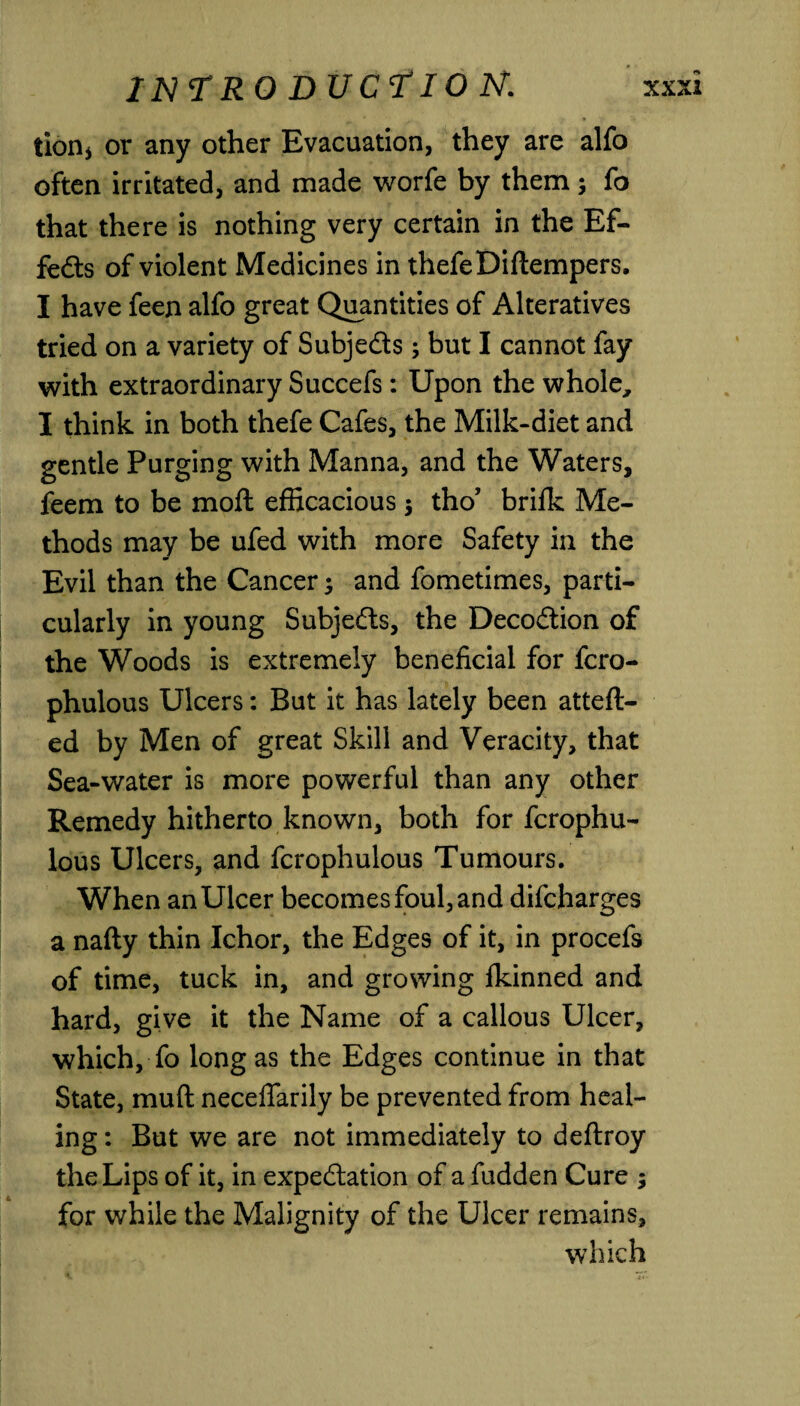 tion* or any other Evacuation, they are alfo often irritated, and made worfe by them; fo that there is nothing very certain in the Ef¬ fects of violent Medicines in thefe Diflempers. I have feen alfo great Quantities of Alteratives tried on a variety of Subje&s ; but I cannot fay with extraordinary Succefs: Upon the whole, I think in both thefe Cafes, the Milk-diet and gentle Purging with Manna, and the Waters, feem to be mod efficacious $ tho’ brifk Me¬ thods may be ufed with more Safety in the Evil than the Cancer 5 and fometimes, parti¬ cularly in young Subje&s, the Deco&ion of the Woods is extremely beneficial for fcro- phulous Ulcers: But it has lately been atteft- ed by Men of great Skill and Veracity, that Sea-water is more powerful than any other Remedy hitherto known, both for fcrophu- lous Ulcers, and fcrophulous Tumours. When an Ulcer becomes foul, and difcharges a nafty thin Ichor, the Edges of it, in procefs of time, tuck in, and growing Ikinned and hard, give it the Name of a callous Ulcer, which, fo long as the Edges continue in that State, mud necefiarily be prevented from heal¬ ing : But we are not immediately to deftroy the Lips of it, in expe&ation of a hidden Cure ; for while the Malignity of the Ulcer remains, which