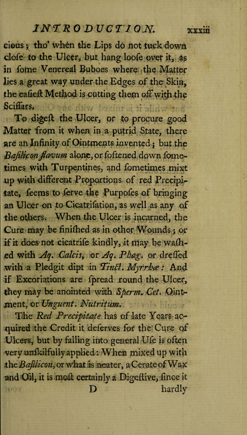 clous; tho* wh£n the Lips do not tuck down clofe to the Ulcer, but hang loofe over it, as in fome Venereal Buboes where the Matter lies a great way under the Edges of the Skin, the eafieft Method is cutting them ©ft with the Sciffars, •  To digeft the Ulcer, or to procure good Matter from it when in a putrid State, there are aft Infinity of Ointments in vented $ but the Bafiliconfiavum alone, or foftened down fome- times with Turpentines, and fometimes mixt up with different Proportions of red Precipi¬ tate, feems to ferve the Purpofes of bringing an Ulcer on to Cicatrifation, as well as any of the others. When the Ulcer is incarned, the Cure may be finifhed as in other Wounds; or if it does not cicatrife kindly, it may be wafli- ed with Aq. CalciSy or Aq. Phag. or drefled with a Pledgit dipt in PinB. Myrrhce: And if Excoriations are fpread round the Ulcer, they may be anointed with Sperm. Cet. Oint¬ ment, or Unguent. Nutritum. The Red Precipitate has of late Years ac¬ quired the Credit it deferves for the* Cure of Ulcers, but by falling into general Ufe is often very unskilfully applied: When mixed up with the Bafilicon, or what is neater, a Cerate of Wax and Oil, it is mod certainly a Digeftive, fince it »• D hardly