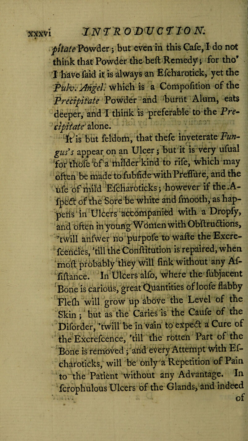 fhatePowder; but even in this Cafe, I do not think that Powder the belt Remedy; for tho’ I have faid it is always an Efcharotick, yet the Rub)/Angel.'which is a Compofition of the Precipitate Powder and burnt Alum, eats deeper, and I think is preferable to the Pre¬ cipitate'done. It is but feldorti, that thefe inveterate Fun¬ gus’s appear on an Ulcer; but it is Very ufual 'for thofe !6f a milder kind to rife, which may often be made to fubfidewith PreffUre, and the life of mild Efcharoticks; however if the .A- fpeft of the Sore be white and fmooth, as hap¬ pens in Ulcers accompanied with a Dropfy, and often in young AAfdmen with Obftrudtions, ’twill anfwer no purpofe to wafte the Excre- J fcencies, ’till the Conftitution is repaired, when moll; probably they will fink without any Af- fiftance. In Ulcers alfo, Where the fubjacent Bone is carious, great Quantities of loofe flabby Flelh will grow up above the Level of the Skin ; but as the Canes is the Caufe of the Diforder, ’twill be in vain to expert a Cure of the Excrefcence, ’till the rotten Part of the Bone is removed; and every Attempt With Ef¬ charoticks, will be only a Repetition of Pain to the Patient without any Advantage. In fcrophulous Ulcers of the Glands, and indeed of J % 4