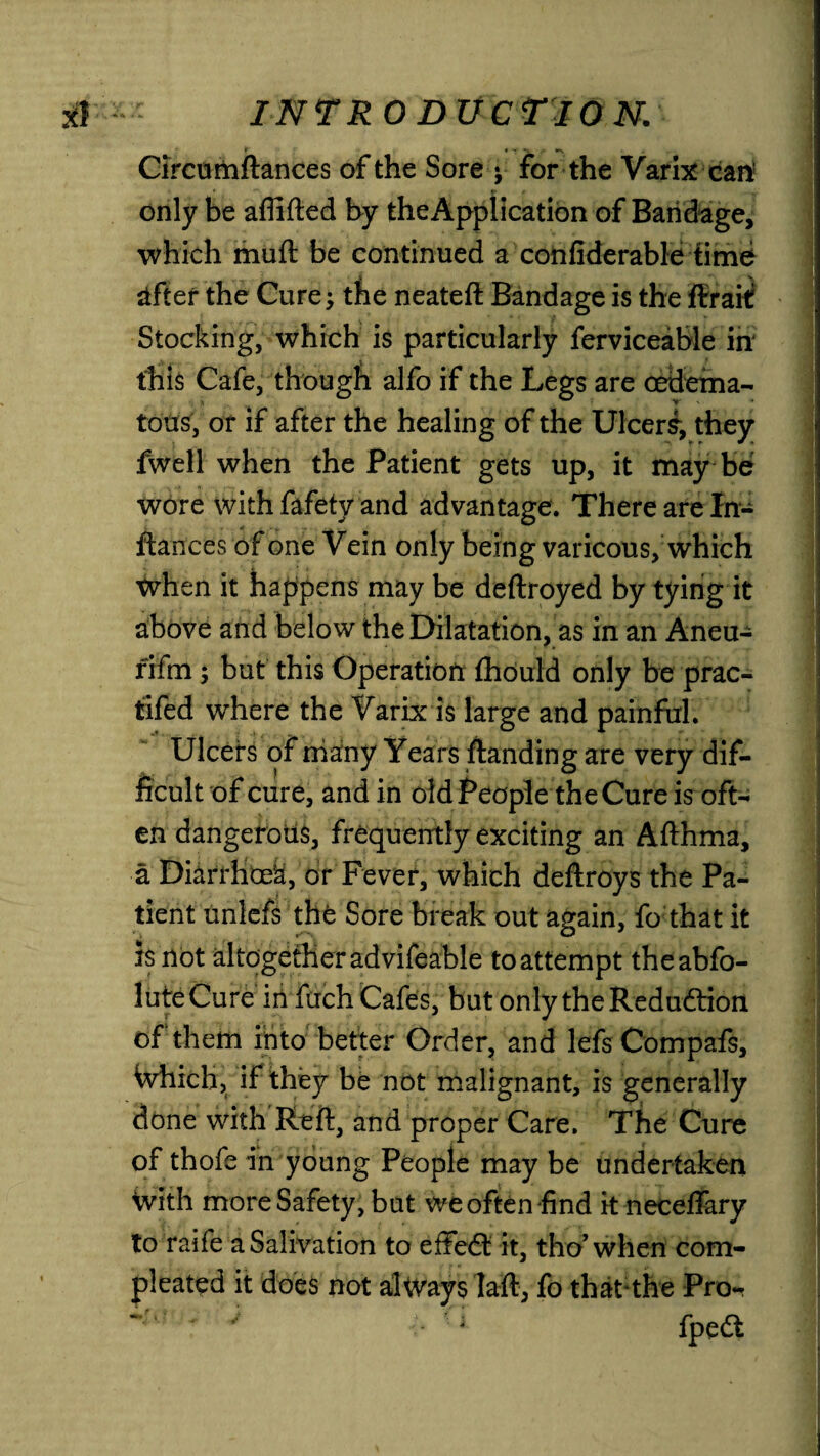 Circumftances of the Sore y for the Varix can only be aflifted by the Application of Bandage, which muft be continued a confiderable time after the Cure; tfie neateft Bandage is the firait Stocking, which is particularly ferviceable in this Cafe, though alfo if the Legs are oedema- tons, or if after the healing of the Ulcers, they fwell when the Patient gets up, it may be wore with fafety and advantage. There are In- fiances of one Vein only being varicous, which When it happens may be deftroyed by tying it above and below the Dilatation, as in an Aneu- rifm ; but this Operation fhould only be prac- tifed where the Varix is large and painful. Ulcers of many Years ftanding are very dif¬ ficult of cure, and in old People the Cure is oft¬ en dangerotis, frequently exciting an Afthma, a DiarrHoe’a, or Fever, which deftroys the Pa¬ tient unlefs the Sore break out again, fo that it is not altogether advifeable to attempt theabfo- luteCure infuch Cafes, but only the Reduction of them into better Order, and lefs Compafs, Which, if they be not malignant, is generally done with Reft, and proper Care. The Cure of thofe in young People may be undertaken With more Safety, but we often find it neceffary to raife a Salivation to effect it, tho’ when com- pleated it does not always Iaft, fo that1 the Pro- ' *■ -- ■1 fpedt