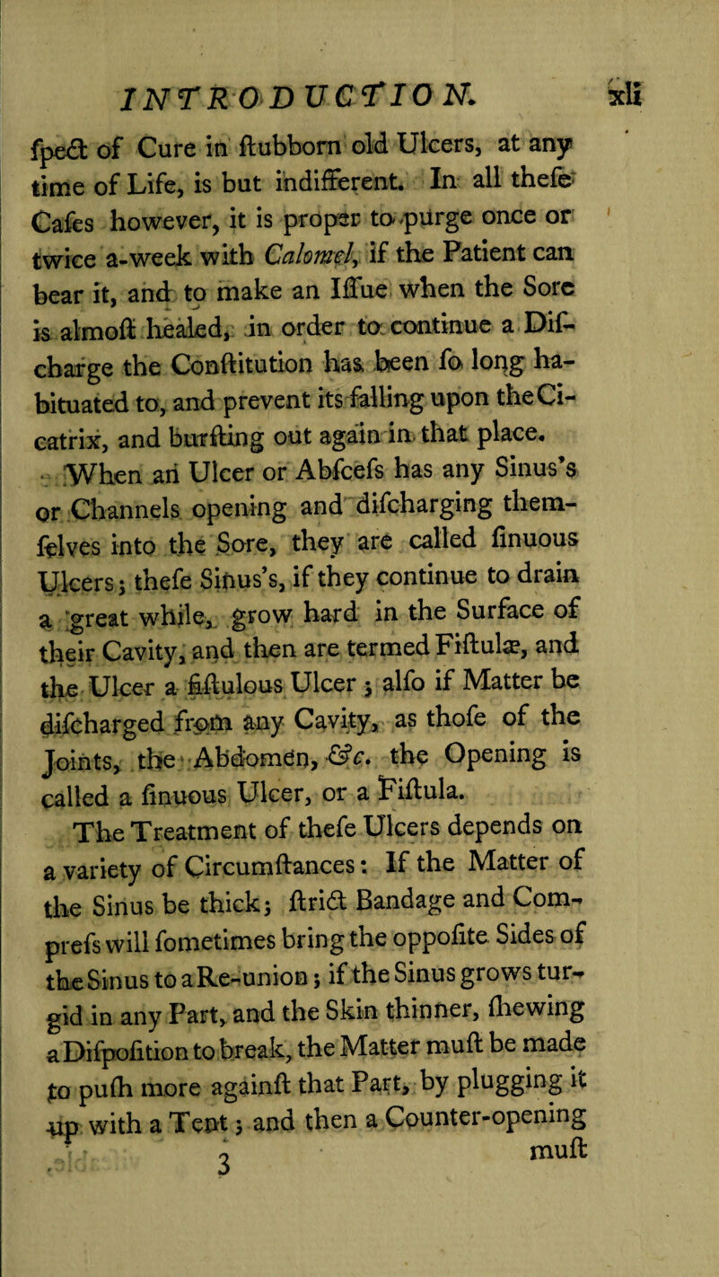 fpeft of Cure in ftubborn old Ulcers, at any time of Life, is but indifferent. In all thefe Cafes however, it is proper to-purge once or twice a-week with Calomel, if the Patient can bear it, and to make an I flue when the Sore k almofl healed, in order to continue a Dif- charge the Conftitution has been fo long ha¬ bituated to, and prevent its falling upon the Ci¬ catrix, and bur fling out again in that place. When an Ulcer or Abfcefs has any Sinus’s or Channels opening and difeharging them- ftlves into the Sore, they are called finuous Ulcers; thefe Sinus’s, if they continue to drain a <*reat while, grow hard in the Surface of their Cavity, and then are termed Fiftuls, and the Ulcer a fiftulous Ulcer; alfo if Matter be difeharged from any Cavity, as thofe of the Joints, the Abdomen, the Opening is called a finuous Ulcer, or a Fiftula. The Treatment of thefe Ulcers depends on a variety of Circumftances: If the Matter of the Sinus be thick; drift Bandage and Com- prefs will fometimes bring the oppofite Sides of the Sinus to aRe-union; if the Sinus grows tur¬ gid in any Part, and the Skin thinner, fhewing a Difpofition to break, the Matter muff be made to pufh more againft that Part, by plugging it ■ud with a Tent; and then a Countei-opening