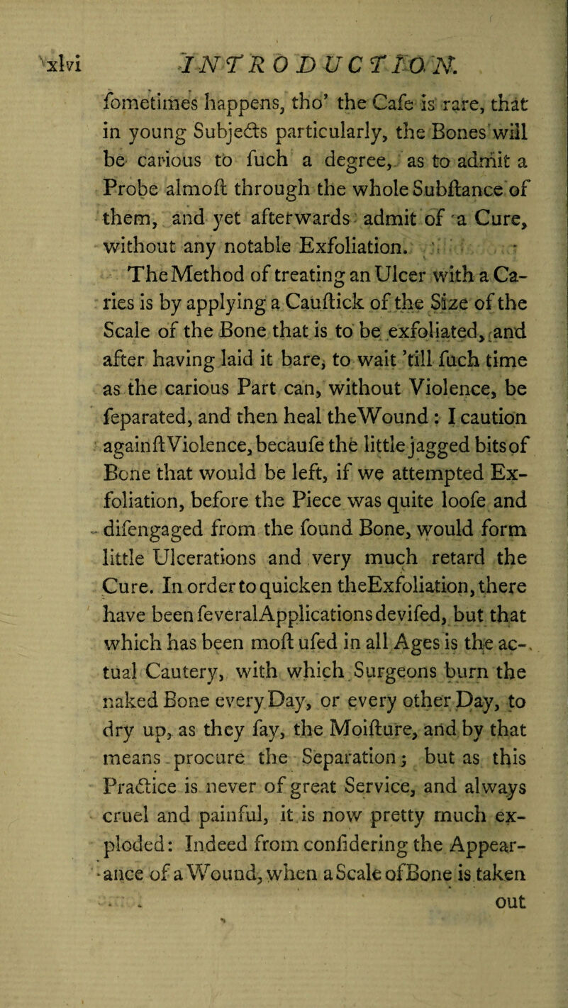 fometimes happens, tho’ the Cafe is rare, that in young Subjects particularly, the Bones will be carious to fuch a degree, as to admit a Probe almofi: through the whole Subftance of them, and yet afterwards admit of a Cure, Without any notable Exfoliation. The Method of treating an Ulcer with a Ca¬ ries is by applying a Cauftick of the Size of the Scale of the Bone that is to be exfoliated, and after having laid it bare, to wait ’till fuch time as the carious Part can, without Violence, be feparated, and then heal theWound : I caution againfl; Violence, becaufe the little jagged bitsof Bene that would be left, if we attempted Ex¬ foliation, before the Piece was quite loofe and difengaged from the found Bone, would form little Ulcerations and very much retard the Cure. In order to quicken theExfoliation, there have been feveralApplicationsdevifed, but that which has been moil ufed in all Ages is the ac-, tual Cautery, with which Surgeons burn the naked Bone every Day, or every other Day, to dry up, as they fay, the Moifture, and by that means procure the Separation; but as this Practice is never of great Service, and always cruel and painful, it is now pretty much ex¬ ploded: Indeed from conlidering the Appear¬ ance of a Wound, when a Scale ofBone is taken v . out