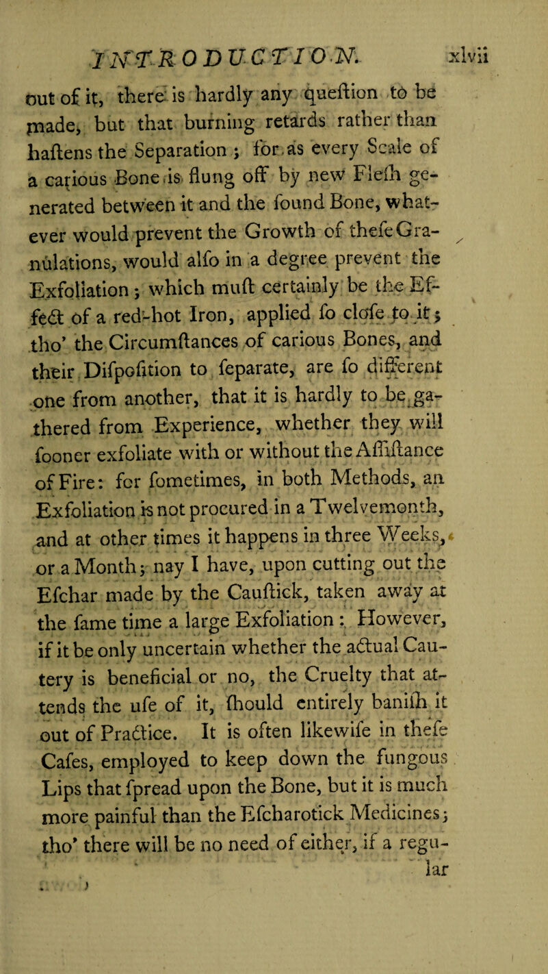 nut of it, there: is hardly any queftion to be piade, but that burning retards rather than haftens the Separation ; for. as every Scale of a carious Bone is flung off by new Fielh ge¬ nerated between it and the found Bone, what¬ ever would prevent the Growth of thefeGra- x nulations, would alfo in a degree prevent the Exfoliation; which muft certainly be the E fi¬ fed of a red-hot Iron, applied fo clofe to it; tho’ the Circumftances of carious Bones, and their Difpofition to feparate, are fo different one from another, that it is hardly to be ga¬ thered from Experience, whether they will fooner exfoliate with or without the Affiftance of Fire: for fometimes, in both Methods, an Exfoliation is not procured in a Twelvemonth, and at other times it happens in three Weeks,* or a Month; nay I have, upon cutting out the Efchar made by the Cauftick, taken away at the fame time a large Exfoliation However, if it be only uncertain whether the abtual Cau¬ tery is beneficial or no, the Cruelty that at¬ tends the ufe of it, fhould entirely baniih it out of Pradtice. It is often likewife in thefe Cafes, employed to keep down the fungous Lips that fpread upon the Bone, but it is much more painful than the Efcharotick Medicines; tho’ there will be no need of either, if a regu¬ lar . >