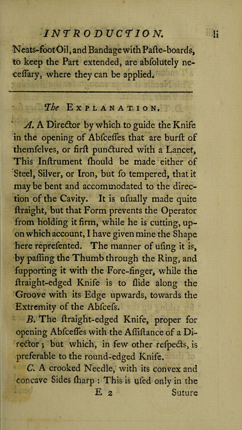 Neats-footOil, and Bandage with Pafte-boards, to keep the Part extended, are abfolutely ne- ceffary, where they can be applied. The Explanation. A. A Diredtor by which to guide the Knife in the opening of Abfceffes that are burft of themfelves, or firft pundtured with a Lancet, This Inftrument fhould be made either of Steel, Silver, or Iron, but fo tempered, that it may be bent and accommodated to the direc¬ tion of the Cavity. It is ufually made quite ftraight, but that Form prevents the Operator from holding it firm, while he is cutting, up¬ on which account, I have given mine the Shape here reprefented. The manner of ufing it is, by paffing the Thumb through the Ring, and fupporting it with the Fore-finger, while the ftraight-edged Knife is to Aide along the Groove with its Edge upwards, towards the Extremity of the Abfcefs. JB. The ftraight-edged Knife, proper for opening Abfceffes with the Affiftance of a Di¬ redtor ; but which, in few other refpedts, is preferable to the round-edged Knife. C. A crooked Needle, with its convex and concave Sides fharp : This is ufed only in the E z Suture