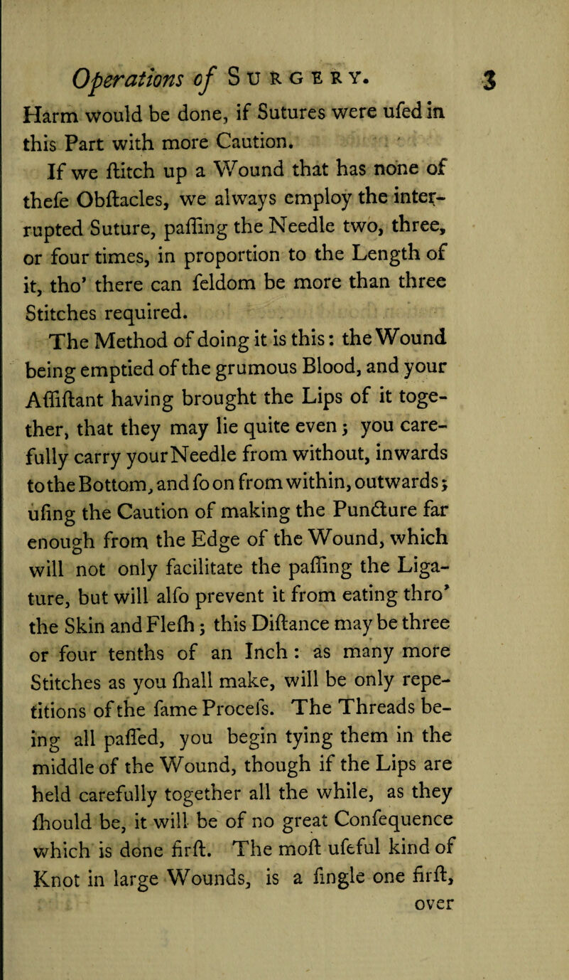 Harm would be done, if Sutures were ufed in this Part with more Caution. If we flitch up a Wound that has none of thefe Obftacles, we always employ the inter¬ rupted Suture, paffing the Needle two, three, or four times, in proportion to the Length of it, tho’ there can feldom be more than three Stitches required. The Method of doing it is this: the Wound being emptied of the grumous Blood, and your Affiftant having brought the Lips of it toge¬ ther, that they may lie quite even; you care¬ fully carry yourNeedle from without, inwards to the Bottom, and fo on from within, outwards; ufing the Caution of making the Pundure far enough from the Edge of the Wound, which will not only facilitate the paffing the Liga¬ ture, but will alfo prevent it from eating thro’ the Skin and Fleffi; this Diftance may be three 1 ■ t J or four tenths of an Inch: as many more Stitches as you (hall make, will be only repe¬ titions of the fame Procels. The Threads be¬ ing all paffed, you begin tying them in the middle of the Wound, though if the Lips are held carefully together all the while, as they fhould be, it will be of no great Confequence which is done firft. The moft ufeful kind of Knot in large Wounds, is a fmgle one firft, over