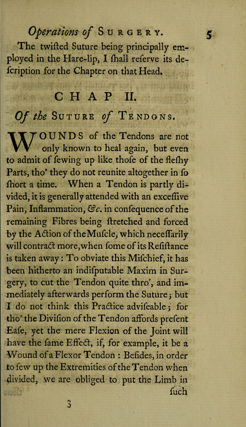 The twilled Suture being principally em¬ ployed in the Hare-lip, I Ihall referve its de- fcription for the Chapter on that Head. CHAP II. Of the Suture of T E NDO NS. OUNDS of the Tendons are not V V only known to heal again, but even to admit of fewing up like thofe of the flefhy Parts, tho* they do not reunite altogether in fo ihort a time. When a Tendon is partly di¬ vided, it is generally attended with an exceffive Pain, Inflammation, &c. in confequence of the remaining Fibres being ftretched and forced by the Adtion of theMufcle, which neceflarily will contract more,when fome of its Refiftance is taken away: To obviate this Mifchief, it has been hitherto an indifputable Maxim in Sur¬ gery, to cut the Tendon quite thro', and im¬ mediately afterwards perform the Suture j but I do not think this Practice advifeable; for tho’ the Divifion of the Tendon affords prefent Eafe, yet the mere Flexion of the Joint will have the fame Effedl, if, for example, it be a Wound of a Flexor Tendon : Befides, in order to few up the Extremities of the Tendon when divided, we are obliged to put the Limb in fuch o