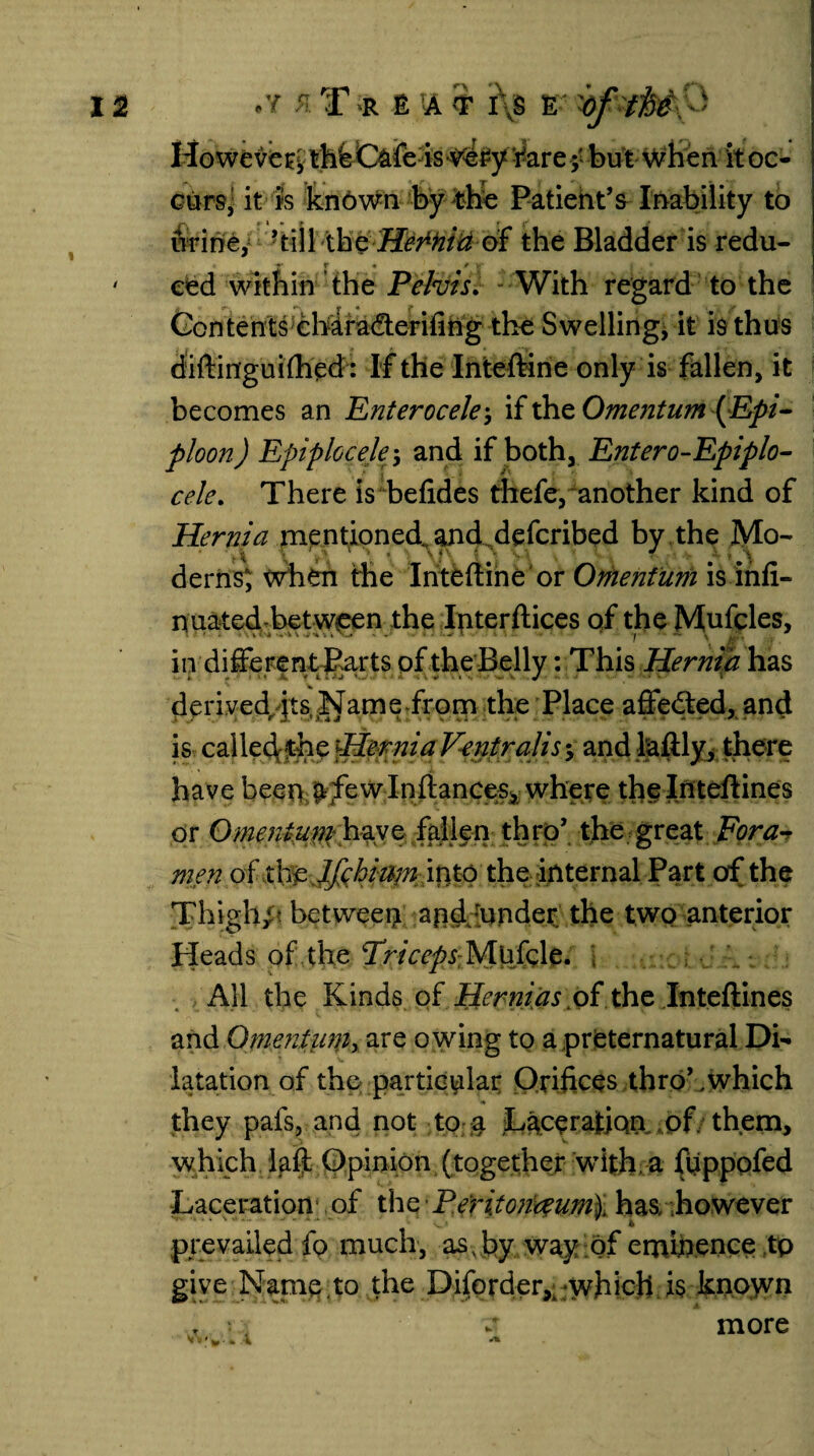 *.*, \ However thfe C&fois Ve£y¥arei but when it oc- curs, it is known by the Patient’s Inability to f\ F * “ t if J? urine, ’till the Herhiti of the Bladder is redu- eed within the Pelvis. With regard to the Contents cMra&erifing the Swelling, it is thus diftinguiftied: If the Inteftine only is fallen, it becomes an Enterocelej if the Omentum (Epi¬ ploon ) Epiplcceky and if both, Enter o-Epiplo- cele. There is befides thefe, another kind of Hernia mentioned., and. defcribed by the Mo- ' t\ \ ' >) 1 \ * ■ \f\ * • > • ‘ a- t derns; when the Inteftine or Omentum is infi- nuated-bet ween the Interftices of the Mufcles, in different Parts of the Belly: This Hernia has derived its Name from the Place affedted, and is called the Hernia Ventralis •> and laftly, there have been £fe w Inftances, where the Inteftines or Omentum: have fallen thro’ the great Fora? men of the JfchifyniQto the internal Part of the Thigh/? between and 'under the two anterior Heads of the Triceps Mhkle, All the Kinds of Hernias >of the Inteftines and Onientuniy are owing to a preternatural Di¬ latation of the particular Orifices thro’,which they pais, and not to a Laceration of them, which fail Opinion (together with a ftippofed Laceration of the Peritonaeum\ has. however prevailed fo much, as . by way of eminence tp give Name.to the Diforder,. which is known