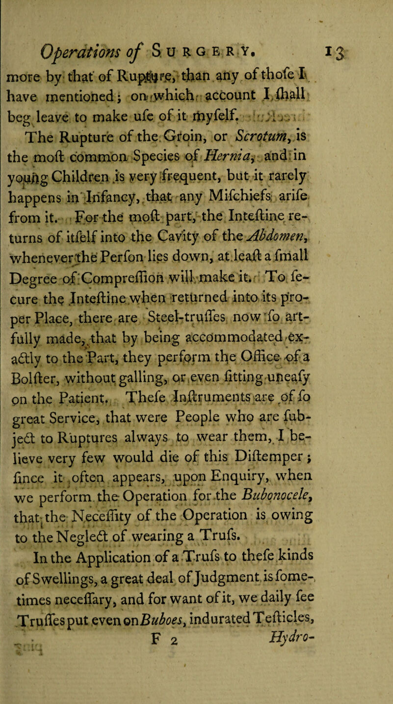 more by that of Rup$|P£, than any of thofe I have mentioned; on .which account I fhall beg leave to make ufe of it ffiyfelf. - .:i The Rupture of the. Groin, or Scrotum, is the moft common Species of Hernia, and in young Children .is very frequent, but it rarely happens in Infancy, that any Mifchiefs arife from it. For the moft part, the Inteftine re¬ turns of itfelf into the Cavity of the Abdomen, whenever the Perfon lies down, at leaft a.fmall Degree ofCompreffion wilf make it. To fe- cure the Inteftine when returned into its pro¬ per Place, there are Steel-truffes now To art¬ fully made, that by being accommodated ex¬ actly to the Part, they perform the Office of a Bolfter, without galling, or even fitting uneafy on the Patient. Thefe Inftruments are of fo great Service, that were People who are fub- jedt to Ruptures always to wear them, I be¬ lieve very few would die of this Diftemper; fince it often appears, upon Enquiry, when we perform the-Operation for the Bubonocele, that; the Neceffity of the Operation is owing to the Negleft of wearing a Trufs. In the Application of a Tr ufs to thefe kinds of Swellings, a great deal of Judgment is fome- times neceffary, and for want of it, we daily fee Trufles put even on Buboes t indurated Tefticles,