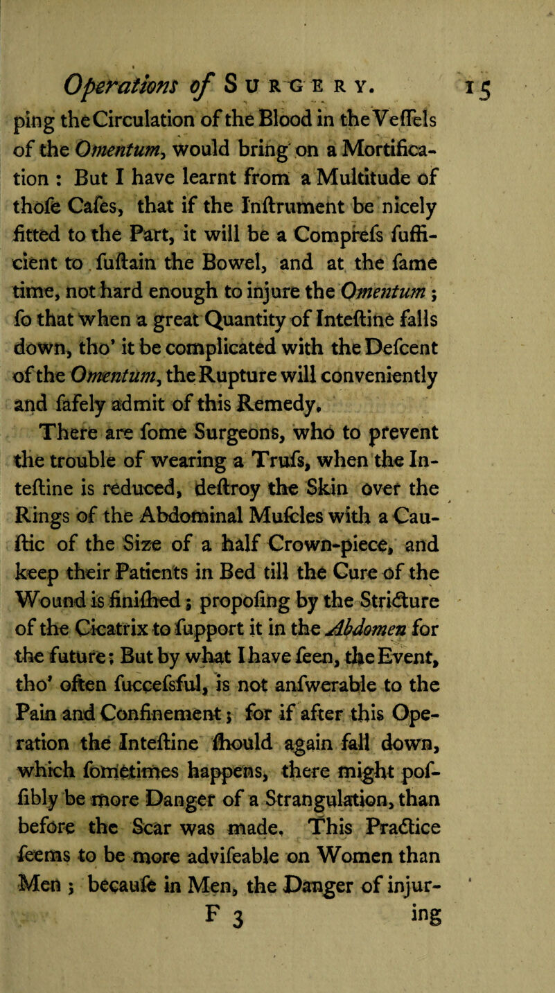 ping the Circulation of the Blood in the Veffels of the Omentum, would bring on a Mortifica¬ tion : But I have learnt from a Multitude of thofe Cafes, that if the Inftrument be nicely fitted to the Part, it will be a Comprefs fuffi- cient to fuftain the Bowel, and at the fame time, not hard enough to injure the Omentum; fo that when a great Quantity of Inteftine falls down, tho’ it be complicated with the Defcent of the Omentum, the Rupture will conveniently and fafely admit of this Remedy, There are fome Surgeons, who to prevent the trouble of wearing a Trufs, when the In¬ teftine is reduced, deftroy the Skin over the Rings of the Abdominal Mufcles with a Cau- ftic of the Size of a half Crown-piece, and keep their Patients in Bed till the Cure of the Wound is finiftied 5 propofing by the Stricture of the Cicatrix to fupport it in the Abdomen for the future; But by what I have feen, the Event, tho* often fuccefsful, is not anfwerable to the Pain and Confinement; for if after this Ope¬ ration the Inteftine ftiould again fall down, which fotnetimes happens, there might pof- fibly be more Danger of a Strangulation, than before the Scar was made. This Pra&ice feems to be more advifeable on Women than Men \ becauife in Men, the Danger of injur- F 3 ing