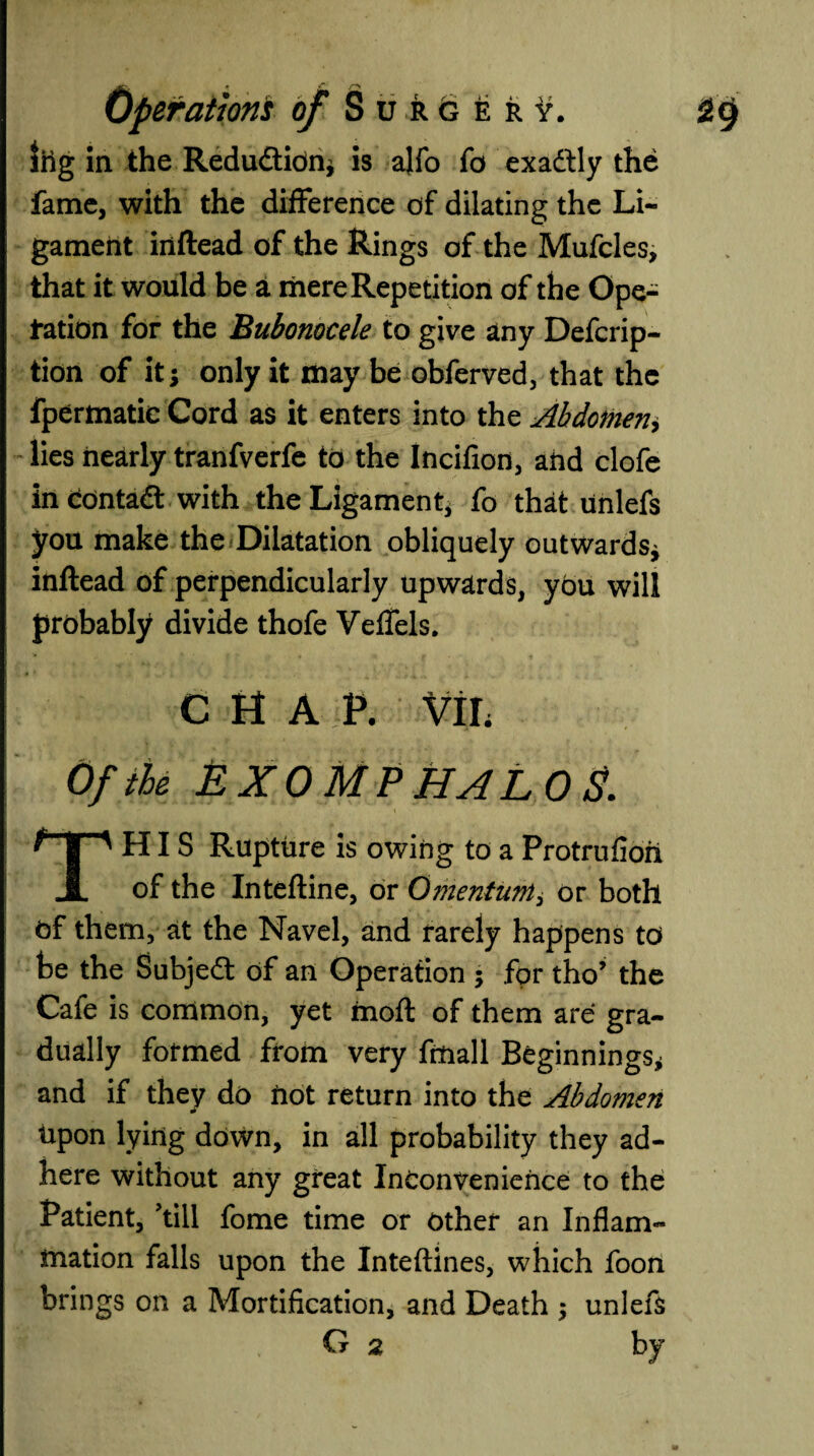 Shg in the Redu&idn; is alfo fo exattly the fame, with the difference of dilating the Li¬ gament iiiftead of the Rings of the Mufcles, that it would be a mere Repetition of the Ope¬ ration for the Bubonocele to give any Defcrip- tion of it; only it may be obferved, that the fpermatie Cord as it enters into the Abdomen, lies nearly tranfverfe to the Incifion, ahd clofe in contact with the Ligament; fo that unlefs you make the Dilatation obliquely outwards; inftead of perpendicularly upwards, you will probably divide thofe Veflfels. chap, vir Of the EXOMPHALOS. This Rupture is owing to a Protrufioh of the Inteftine, or Omentum, or both of them, at the Navel, and rarely happens to be the Subject of an Operation ; for tho’ the Cafe is common, yet moft of them are gra¬ dually formed from very fmall Beginnings; and if they do not return into the Abdomen upon lying down, in all probability they ad¬ here without any great Inconvenience to the Patient, 'till fome time or other an Inflam¬ mation falls upon the Inteftines, which foon brings on a Mortification, and Death ; unlefs G 2 by