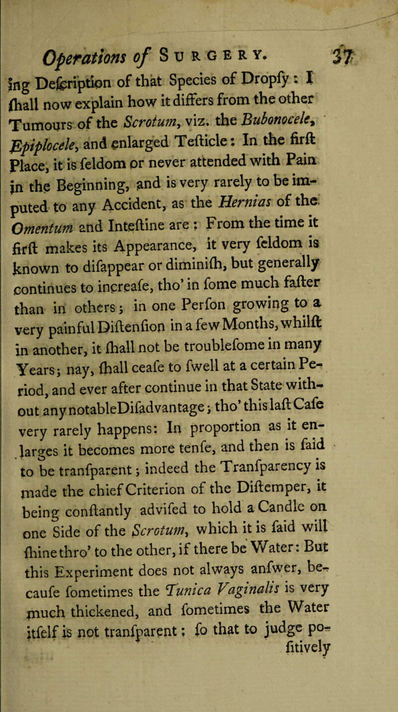 Ing Description of that Species of Propfy * I (hall now explain how it differs from the other Tumours of the Scrotum, viz. the Bubonocele* Epiplocele, and enlarged Tefticle: In the firft Place, it is feldom or never attended with Pain in the Beginning, and is very rarely to be im¬ puted to any Accident, as the Hernias of the, Omentum and Inteftine are : From the time it firft makes its Appearance, it very feldom is known to difappear or diminifh, but generally continues to increafe, tho in fome much fafter than in others; in one Perfon growing to a very painful Diftenfiop in a few Months, whilft in another, it fhall not be troublefome in many Years; nay, fhall ceafe to fwell at a certain Pe¬ riod, and ever after continue in that State with¬ out any notableDifadvantage; tho this laft Cafe very rarely happens: In proportion as it en¬ larges it becomes more tenfe, and then is faid to be tranfparent; indeed the Tranfparency is made the chief Criterion of the Diftemper, it being conftantly advifed to hold a Candle on one Side of the Scrotum, which it is faid will fhinethro’ to the other, if there be Water: But this Experiment does not always anfwer, be^ caufe fometimes the ^Tunica Vaginahs is very much thickened, and fometimes the Water itfelf is not tranfparent; fo that to judge po- fitively