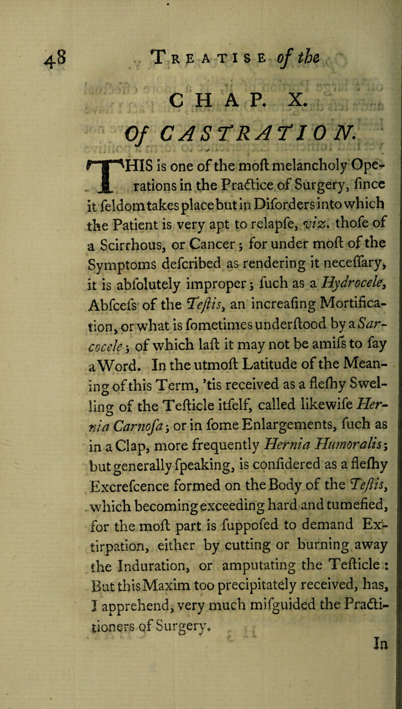 C H A P. X. Of CASTRATION.. HIS is one of the moll melancholy Ope . A rations in the Practice of Surgery, fince it feldom takes place but in Diforders into which the Patient is very apt to relapfe, roiz. thofe of a Scirrhous, or Cancer ; for under mod of the Symptoms defcribed as rendering it neceffary, it is abfolutely improper; fuch as a Hydrocele, Abfcefs of the Tiftis, an increafing Mortifica¬ tion, or what is fometimes underftood by a Sar- cocele * of which laft it may not be amifs to fay a Word. In the utmoft Latitude of the Mean¬ ing of this Term, ’tis received as a flefhy Swel¬ ling of the Tefticle itfelf, called like wife Her¬ nia Camofa > or in fome Enlargements, fuch as in a Clap, more frequently Hernia Humoralis; but generally fpeaking, is confidered as aflelhy Excrefcence formed on the Body of the Tefiis, which becoming exceeding hard and tumefied, for the mod part is fuppofed to demand Ex¬ tirpation, either by cutting or burning away the Induration, or amputating the Tefticle : But thisMaxim too precipitately received, has, I apprehend, very much mifguided the Pra&i- poners of Surgery. In