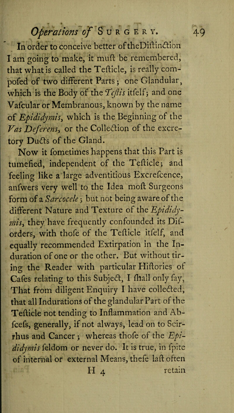 In order to conceive better of theDiftinCtion I am going to make, it muft be remembered, that what is called the Tefticle, is really com- pofed of two different Parts; one Glandular, which is the Body of the TeJIis itfelf; and one Vafcular or Membranous, known by the name of Epididymis, which is the Beginning of the Vas Deferens, or the Collection of the excre¬ tory Du&s of the Gland. Now it fometimes happens that this Part is tumefied, independent of the Tefticle; and feeling like a large adventitious Excrefcence, anfwers very well to the Idea moft Surgeons form of a Sarcocele; but not being aware of the different Nature and Texture of thq Epididy¬ mis, they have frequently confounded its Dif- orders, with thofe of the Tefticle itfelf, and equally recommended Extirpation in the In¬ duration of one or the other. But without tir¬ ing the Reader with particular Hiftories of Cafes relating to this Subject, I fhall only fay, That from diligent Enquiry I have collected, that all Indurations of the glandular Part of the Tefticle not tending to Inflammation and Ab- fcefs, generally, if not always, lead on to Scir- rhus and Cancer ; whereas thofe of the Epi¬ didymis feldom or never do. It is true, in fpite of internal or external Means, thefe laft often