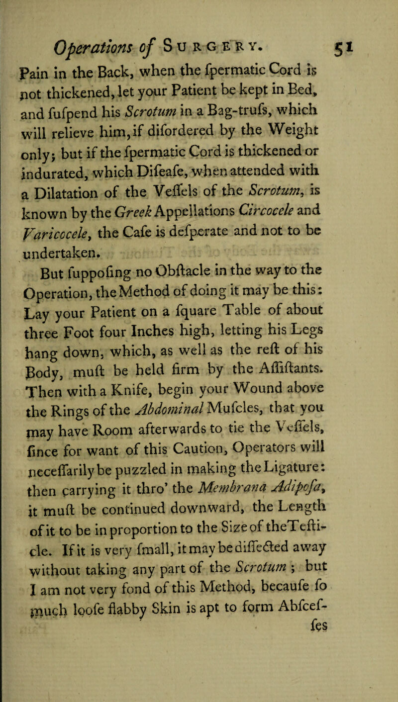 Pain in the Back, when the fpermatic Cord is pot thickened, let your Patient be kept in Bed, and fufpend his Scrotum in a Bag-trufs, which will relieve him, if difordered by the Weight only; but if the fpermatic Cord is thickened or indurated, which Difeafe, when attended with a Dilatation of the Veflels of the Scrotum, is known by the Greek Appellations Circocele and Varicocele, the Cafe is defperatc and not to be undertaken. But fuppofing no Obftacle in the way to the Operation, the Method of doing it may be this: Lay your Patient on a fquare Table of about three Foot four Inches high, letting his Legs hang down, which, as well as the reft of his Body, muft be held firm by the Affiftants. Then with a Knife, begin your Wound above the Rings of the Abdominal Mufcles, that you may have Room afterwards to tie the Vefiels, fince for want of this Caution, Opeiatois will peceflfarily be puzzled in making the Ligature: then carrying it thro’ the Membrana Adipcfa, it muft be continued downward, the Length of it to be in proportion to the Size of theTefti- cle. If it is very fmall, it may bediffe&ed away without taking any part of the Scrotum ; but I am not very fond of this Method, becaufe fo much loofe flabby Skin is apt to form Abfcef-