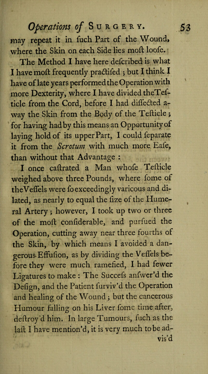 may repeat it in fuch Part of the Wound, where the Skin on each Side lies moft loofe. The Method I have here defcribed is what I have moft frequently pra&ifed ; but I think I have of late years performed the Operation with more Dexterity, where I have divided theTef- ticle from the Cord, before I had differed a- way the Skin from the Body of the Tefticle ; for having had by this means an Opportunity of laying hold of its upper Part, I could feparate it from the Scrotum with much more Eafe, than without that Advantage : I once caftrated a Man whofe Tefticle weighed above three Pounds, where fome of theVeffels were fo exceedingly varicous and di¬ lated, as nearly to equal the fize of the Hume¬ ral Artery; however, I took up two or three of the moft confiderable, and purfued the Operation, cutting away near three fourths of the Skin, by which means I avoided a dan¬ gerous* Effufion, as by dividing the Veffels be¬ fore they were much ramefied, I had fewer Ligatures to make : The Succefs anfwer’d the Defign, and the Patient furviv’d the Operation and healing of the Wound ; but the cancerous Humour falling on his Liver fome time after, deftroy’d him. In large Tumours, fuch as the laft I have mention’d, it is very much to be ad¬ vis’d