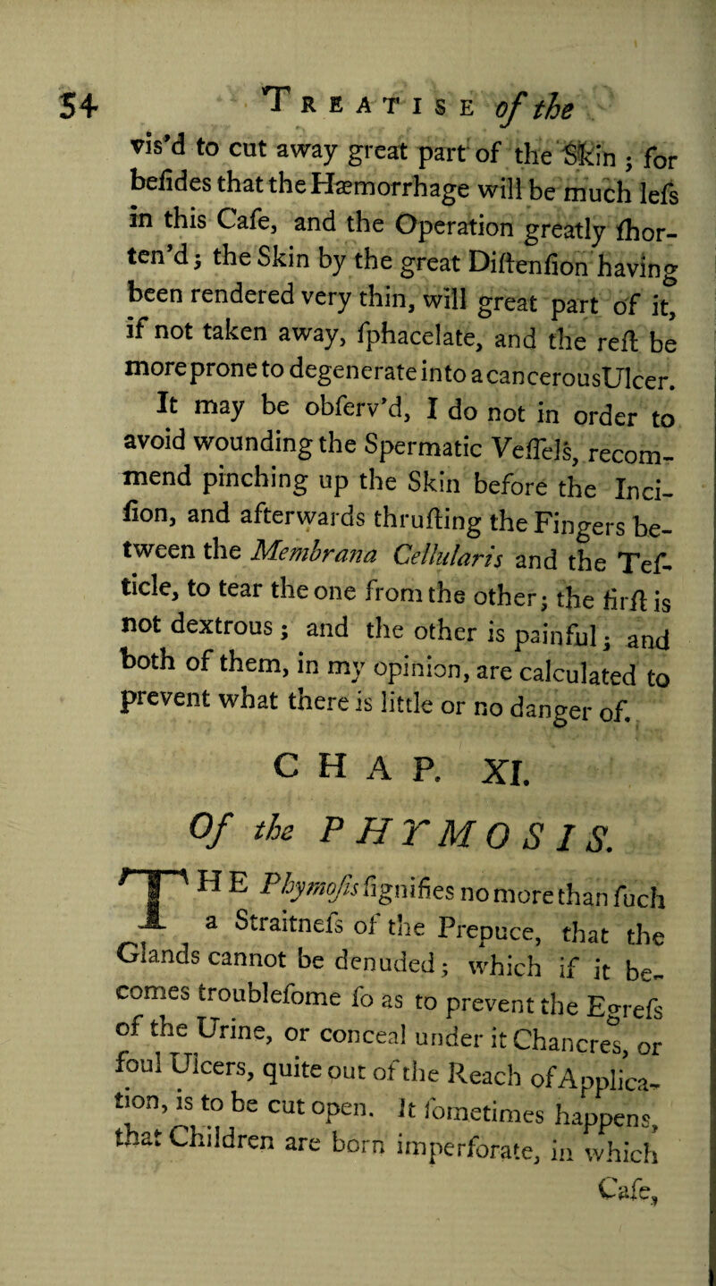 vis’d to cut away great part of the Skin ; for belides that the Haemorrhage will be much lefs in this Cafe, and the Operation greatly fhor- ten’dj the Skin by the great Diftenfion having been rendered very thin, will great part of it* if not taken away, fphacelate, and the reft be moreprone to degenerate into acancerouslllcer. It may be obferv’d, I do not in order to avoid wounding the Spermatic Veffels, recom¬ mend pinching up the Skin before the Inci- fion, and afterwards thrufting the Fingers be¬ tween the Membrana Cellular is and the Tef- ticle, to tear the one from the other ■ the firft is not dextrous; and the other is painful; and both of them, in my opinion, are calculated to prevent what there is little or no danger of. chap, xi Of the PHTMOSIS. HP Phymofis fignifies no more than fuch A a Straitnefs oi the Prepuce, that the Glands cannot be denuded ; which if it be¬ comes troublefome fo as to prevent the Eo-refs of the Urine, or conceal under it Chancres, or foul Ulcers, quite out or the Reach of Applica¬ tion, is to be cut open, it fometimes happens, t..at Children are born imperforate, in which Cafe,