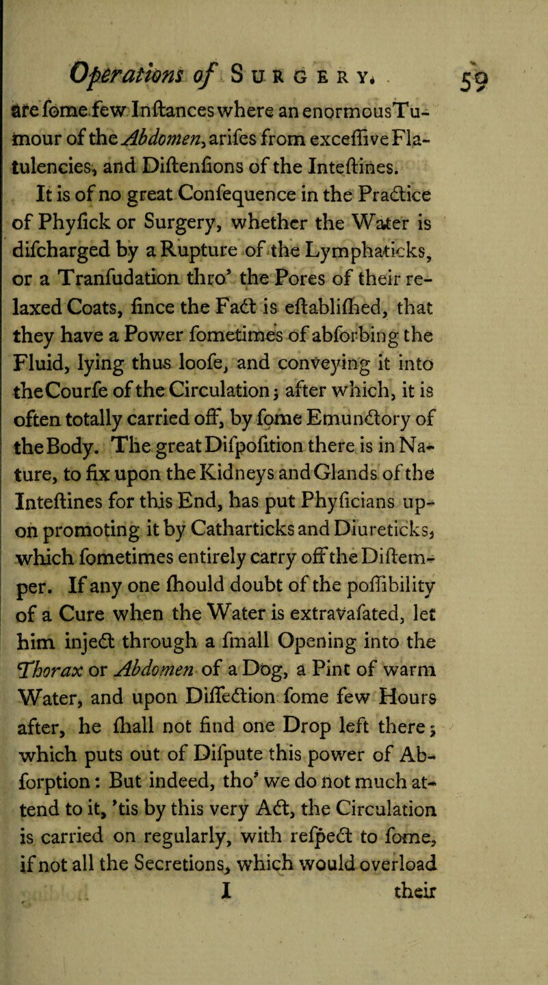 afelome few Inftances where anenormousTu- mour of the Abdomen^ arifes from excefiive Fla¬ tulencies, and Diftenfions of the Inteftines. It is of no great Confequence in the Pradtice of Phyfick or Surgery, whether the Water is difeharged by a Rupture of the Lymphaticks, or a Tranfudation thro5 the Pores of their re¬ laxed Coats, fince the Fadf is eftablifhed, that they have a Power fometimes of abforbing the Fluid, lying thus loofe, and conveying it into theCourfe of the Circulation $ after which, it is often totally carried off, by fome Emun&ory of I theBody. The great Difpofition there is in Na¬ ture, to fix upon the Kidneys and Glands of the Inteftines for this End, has put Phyficians up-* on promoting it by Catharticks and Diureticks, which fometimes entirely carry off the Diftem- per. If any one fhould doubt of the poflibility of a Cure when the Water is extraVafated, let him injedt through a fmall Opening into the Thorax or Abdomen of a Dbg, a Pint of warm Water, and upon Difiedtion fome few Hours after, he fhall not find one Drop left there ^ which puts out of Difpute this power of Ab- forption: But indeed, tho5 we do not much at¬ tend to it, 5tis by this very Adt, the Circulation is carried on regularly, with refpect to fome, if not all the Secretions, which would overload