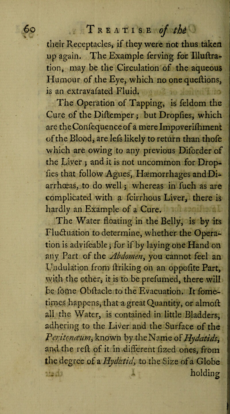 their Receptacles, if they were not thus taken up again. The Example ferving for Illuftra- tion, may be the Circulation of the aqueous Humour of the Eye, which no one queftions, is an extravafated Fluid. The Operation of Tapping, is feldom the Cure of the Diftemper 5 but Dropfies, which are theConfequenceof a mere Impoverishment of the Blood, are Iefs likely to return than thofe which are owing to any previous Diforder of the Liver ; and it is not uncommon for Drop- j lies that follow Agues, Haemorrhages andDi- I arrhoeas, to do well; whereas in fuch as are complicated with a fcirrhous Liver, there is hardly an Example of a Cure. The Water floating in the Belly, is by its Fluctuation to determine, whether the Opera*- tion is advifeable; for if by laying one Hand oil any Part of the Abdomen, you cannot feel an Undulation from flriking on an oppofite Part, with the other, it is to be prefumed, there will be fome Obftacle to the Evacuation. It fome- times happens, that a great Quantity, or almoft all the Water, is contained in little Bladders, adhering to the Liver and the Surface of the VeritQnaum, known by theName of Hydatids, 1 and the reft of it in .different fized ones, from the degree of a Hydatid, to the Size of a Globe •