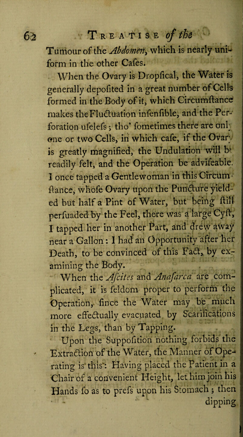Tumour of the Abdomen, which is nearly uni^ form in the other Cafes. When the Ovary is Dropfical, the Water is generally depofited in a great number of Cells formed in the Body of it, which Circumftance makes the Fluctuation infenfible, and the Per¬ foration ufelefs; tho’ fometimes there are onh one or two Cells, in which cafe, if the Ovar is greatly magnified, the Undulation will bt readily felt, and the Operation be advifeable. ] once tapped a Gentlewoman in this Cifcum ■ fiance, whofe Ovary upon the PunCture yield¬ ed but half a Pint of Water, but beirtg ftill perfuaded by the Feel, there was a large Cyfi, I tapped her in another Part, and drew away near a Gallon: I had an Opportunity after her Death, to be convinced of this FaCt, by ex¬ amining the Body. When the Afcites and Anafarca are com¬ plicated, it is feldom proper to perform the Operation, fince the Water may be much more effectually evacuated by Scarifications in the Legs, than by Tapping. Upon the Suppofition nothing forbids the Extraction of the Water, the Manner of Ope- \ ■ t rating is'this': Having placed the Patient in a Chair of a convenient Height, let him join his Hands fo as to prefs upon his Stomach ; then ‘ : ~ dipping