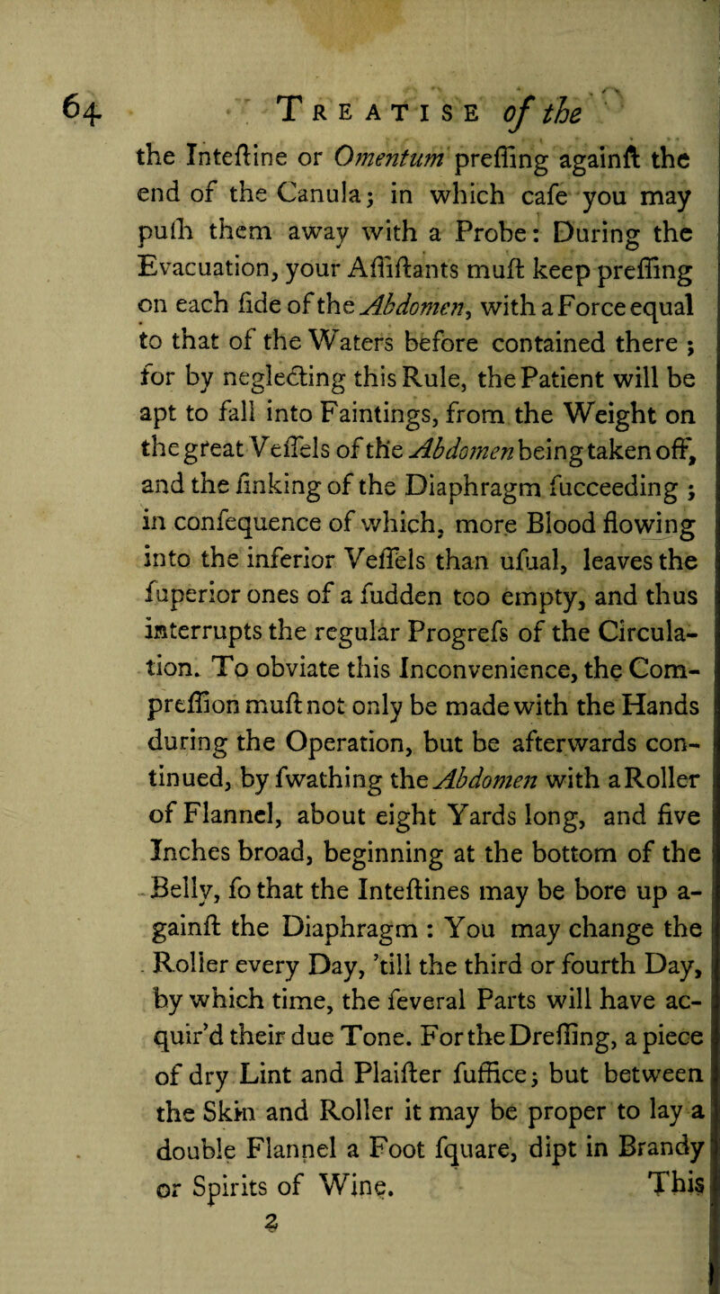 the Intefline or Omentum preffing againft the end of the Canula; in which cafe you may pulh them away with a Probe: During: the Evacuation, your Affiftants muff keep preffing on each fide of the Abdomen^ with a Force equal to that of the Waters before contained there ; for by neglecting this Rule, the Patient will be apt to fall into Faintings, from the Weight on the great VefTels of the Abdomen being taken off, and the finking of the Diaphragm fucceeding ; in confequence of which, more Blood flowing into the inferior VefTels than ufual, leaves the fuperior ones of a hidden too empty, and thus interrupts the regular Progrefs of the Circula¬ tion. To obviate this Inconvenience, the Com- preffion mu ft not only be made with the Hands during the Operation, but be afterwards con¬ tinued, by fwathing the. Abdomen with aRoller of Flannel, about eight Yards long, and five Inches broad, beginning at the bottom of the Belly, fo that the Inteftines may be bore up a- gainiT the Diaphragm : You may change the Roller every Day, ’till the third or fourth Day, by which time, the feveral Parts will have ac¬ quir’d their due Tone. FortheDreffing, a piece of dry Lint and Plaifter fuffice; but between the Skin and Roller it may be proper to lay a double Flannel a Foot fquare, dipt in Brandy or Spirits of Wine. This %