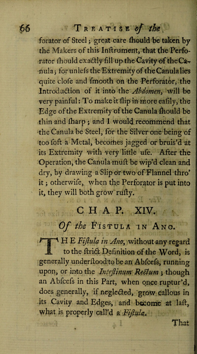 •- forator of Steel; great care fhould be taken by the Makers of this Inflrument, that the Perfo¬ rator fliould exactly fill up the Cavity of theCa-r nula; for unlefs the Extremity of theCanulalies quite clofe and fmooth on the Perforator, the Introduction of it into tht Abdomen> will be very painful: To make it flip in more eafily, the Edge of the Extremity of the Canula fhould be thin and fharp ; and I would recommend that the Canula be Steel, for the Silver one being of too foft a Metal, becorties jagged or bruis'd at its Extremity with very little ufe. After the Operation, the Canula muft be wip'd clean and dry, by drawing a Slip or two of Flannel thro’ it 3 otherwife, when the Perforator is put into it, they will both grow rufty. CHAP. XIV. Of the Fistula in Ano. H E Fijlula in Ano\ without any regard JL to the ftri£t Definition of the Word, is generally underflood to be an Abfcefs, running upon, or into the Intejlinum ReSlum \ though an Abfcefs in this Part, when once ruptur'd, does generally, if negleded, grow callous in its Cavity and Edges, and become at laft, what is properly call'd a Fijlula. That