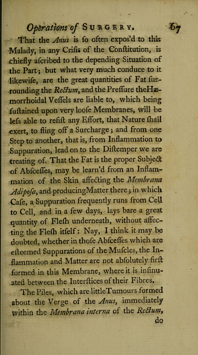 1?hat the Anus is fo often expos’d to this -Malady, in any Crifis of the Conftitution, is chiefly afcribed to the depending Situation of the Part; but what very much conduce to it likewife, are the great quantities of Fat fur¬ rounding the ReBurn, and the Preffure theHse- morrhoidal Veffels are liable to, which being fuftained upon very loofe Membranes, will be lefs able to refill: any Effort, that Nature (hall exert, to fling off a Surcharge; and from one Step to another, that is, from Inflammation to Suppuration, lead on to the Diftemper we are treating of. That the Fat is the proper Subject of Abfceffes, may be learn’d from an Inflam¬ mation of the Skin affecting the Membrana Adipofa, and producingMatter there; in which Cafe, a Suppuration frequently runs from Cell to Cell, and in a few days, lays bare a great quantity of Fle(h underneath, without affec¬ ting the Flefli itfelf: Nay, I think it may be doubted, whether in thofe Abfceffes which are efteemed Suppurations of the Mufcles, the In¬ flammation and Matter are not abfolutely firft formed in this Membrane, where it is infinu- ated between the Interftices of their Fibres. The Piles, which are littleTumours formed about the Verge of the Anus, immediately yyithin the Membrane interna of the ReBum, do