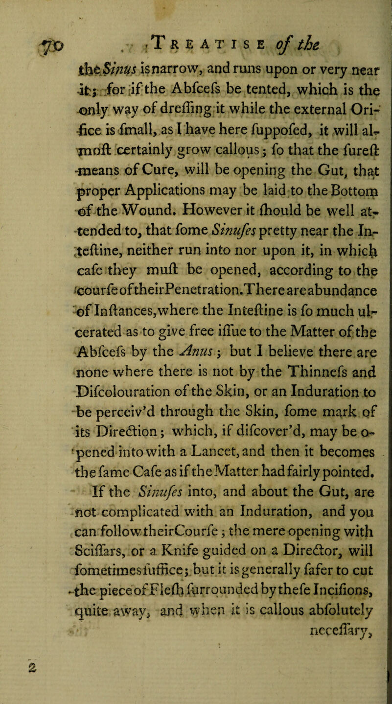 isnarrow, and runs upon or very near it:; for if the Abfcefs be tented, which is the only way of dreffing it while the external Ori¬ fice is fmall, as I have here fuppofed, it will ah- inofl: certainly grow callous; fo that the fureft -means of Cure, will be opening the Gut, that proper Applications may be laid to the Bottom of the Wound. However it fhould be well aU tended to, that fome Sinufes pretty near the Inr ;teftine, neither run into nor upon it, in which cafe they muft be opened, according to the icourfe of theirPenetration.There are abundance of Inftances,where the Intefline is fo much ul¬ cerated as to give free iffiie to the Matter of the Abfcefs by the Anus $ but I believe there are none where there is not by the Thinnefs and Difcolouration of the Skin, or an Induration to be perceiv’d through the Skin, fome mark of its Direction; which, if difcover’d, may be o- pened into with a Lancet, and then it becomes the fame Cafe as if the Matter had fairly pointed. If the Sinufes into, and about the Gut, are not complicated with an Induration, and you can follow theirCourfe, the mere opening with Sciffars, or a Knife guided on a Director, will fometimesfuffice; but it is generally fafer to cut -the pieceofFIefh grounded by thefelncifions, quite away, and when it is callous abfolutely ■ * neceffary, o __/