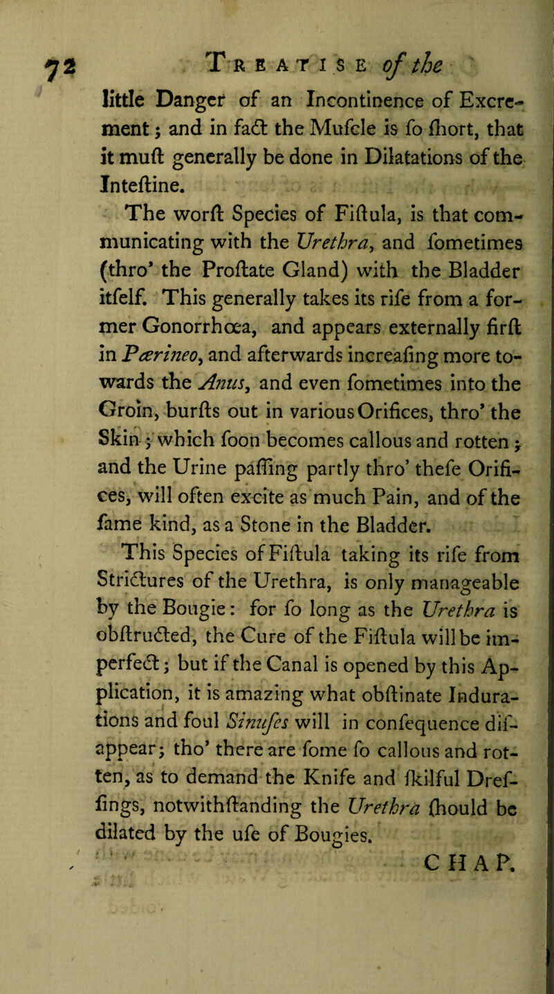 little Danger of an Incontinence of Excre¬ ment ; and in fail the Mufcle is fo fhort. that it muft generally be done in Dilatations of the Inteftine. The worfl: Species of Fiftula, is that com¬ municating with the Urethra, and fometimes (thro* the Proftate Gland) with the Bladder itfelf. This generally takes its rife from a for¬ mer Gonorrhoea, and appears externally firft in Pcerijieo, and afterwards increafing more to¬ wards the A?2us, and even fometimes into the Groin, burfts out in various Orifices, thro’ the Skin ; which foon becomes callous and rotten j and the Urine pafling partly thro’ thefe Orifi¬ ces, will often excite as much Pain, and of the I fame kind, as a Stone in the Bladder. This Species of Fiftula taking its rife from Strictures of the Urethra, is only manageable by the Bougie: for fo long as the Urethra is obftruCted, the Cure of the Fiftula will be im¬ perfect ; but if the Canal is opened by this ap- plication, it is amazing what obftinate Indura¬ tions and foul Stnufes will in confequence dis¬ appear; tho’ there are fome fo callous and rot¬ ten, as to demand the Knife and fkilful Dref- fings, notwithftanding the Urethra fhould be dilated by the ufe of Bougies. CHAP.