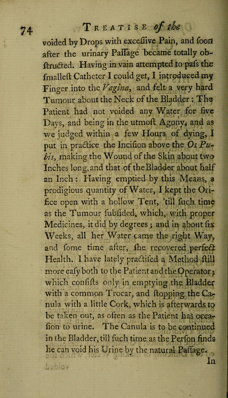 voided by Drops with exceffive Pain, and foofl after the urinary Paftage became totally ob- ftru&ed. Having in vain attempted topafs the fmalleft Catheter I could get, I introduced my Finger into the Vagina, and felt a very hard Tumour about the Neck of the Bladder: The d a. ' * • • ■* * tv * * > * Patient had not voided any Water for five Days, and being in the utmofl Agony* and as we judged within a few Hours of dying, I put in practice the Incifion above the Os Pu¬ bis, making: the Wound of the Skin about two Inches long, and that of the Bladder about half an Inch: Having emptied by this Means, a prodigious quantity of Water, I kept the Ori¬ fice open with a hollow Tent, till fuch time as the Tumour fubfided, which, with proper Medicines, it did by degrees ; and in about fix Weeks, all her Water came the right Way, and fome time after, ihe recovered perfect Health. I have lately praftifed a Method Hill more eafyboth to the Patient and the Operator $ which confifts only in emptying the Bladder with a common Trocar, and (lopping the CaT nula with a little Cork, which is afterwards tq be taken out, as often as the Patient has oeca- lion to urine. The Canula is to be continued t. $ ,j t .4 Nf 1 i it». ij in the Bladder, till fuch time as the Perfon finds he can void his Urine by the natural Paffage. In