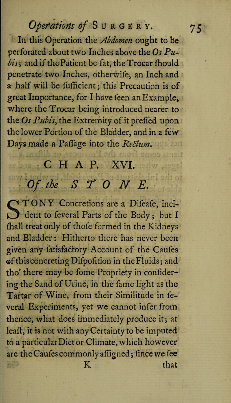 In this Operation the Abdo?nen ought to be perforated about two Inches above the Os Pu¬ bisand if the Patient be fat, the Trocar fhould penetrate two Inches, otherwife, an Inch and a half will be fufficient; this Precaution is of great Importance, for I have feen an Example, where the Trocar being introduced nearer to the Os Pubis, the Extremity of it prefled upon the lower Portion of the Bladder, and in a few Days made a Paflage into the Re Bum. CHAP. XVI. Of the S T 0 N E. STONY Concretions are a Difeafe, inci¬ dent to feveral Parts of the Body; but I fhall treat only of thofe formed in the Kidneys and Bladder: Hitherto there has never been given any fatisfadtory Account of the Caufes of this concreting Difpofition in the Fluids; and tho’ there may be fome Propriety in confider- ing the Sand of Urine, in the fame light as the Tartar of Wine, from their Similitude in fe- * veral Experiments, yet we cannot infer from thence, what does immediately produce it; at leafl:, it is not with any Certainty to be imputed to a particular Diet or Climate, which however are the Caufes commonly afligned ; fincewefee K that