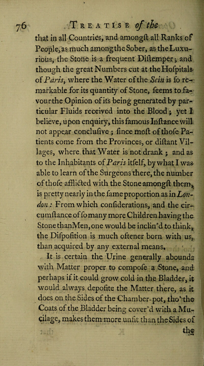 that in all Countries, and amongft all Ranks of People, as much among the Sober, as the Luxu¬ rious, the Stone is a frequent Diftemper-, and though the great Numbers cut at theHofpitals of Paris, where the Water of the Sein is fo re¬ markable for its quantity of Stone, feems to fa¬ vour the Opinion of its being generated by par¬ ticular Fluids received into the Blood $ yet I believe, upon enquiry, this famous In-fiance will not appear conclufive; fince moft of thofe Pa¬ tients come from the Provinces, or diftant Vil¬ lages, where that Water is not drank $ and as to the Inhabitants of Paris itfelf,. by what I wag- able to learn of the Surgeons there, the number of thofe afflicted with the Stone amongft them* is pretty nearly in the fame proportion as in Lon¬ don: From which confiderations, and the clr- cumftance of fomany more Children having the Stone thanMen,one would be inclin’d to think* the Difpofition is much oftener born with us, than acquired by any external means, r, ; It is certain the Urine generally abounds with Matter proper to compofe a Stone, and perhaps if it could grow cold in the Bladder, it would always depofite the Matter there, as it does on the Sides of the Chamber-pot, tho^the Coats of the Bladder being cover’d with a Mu- cilage, makes them more unfit than the Sides of