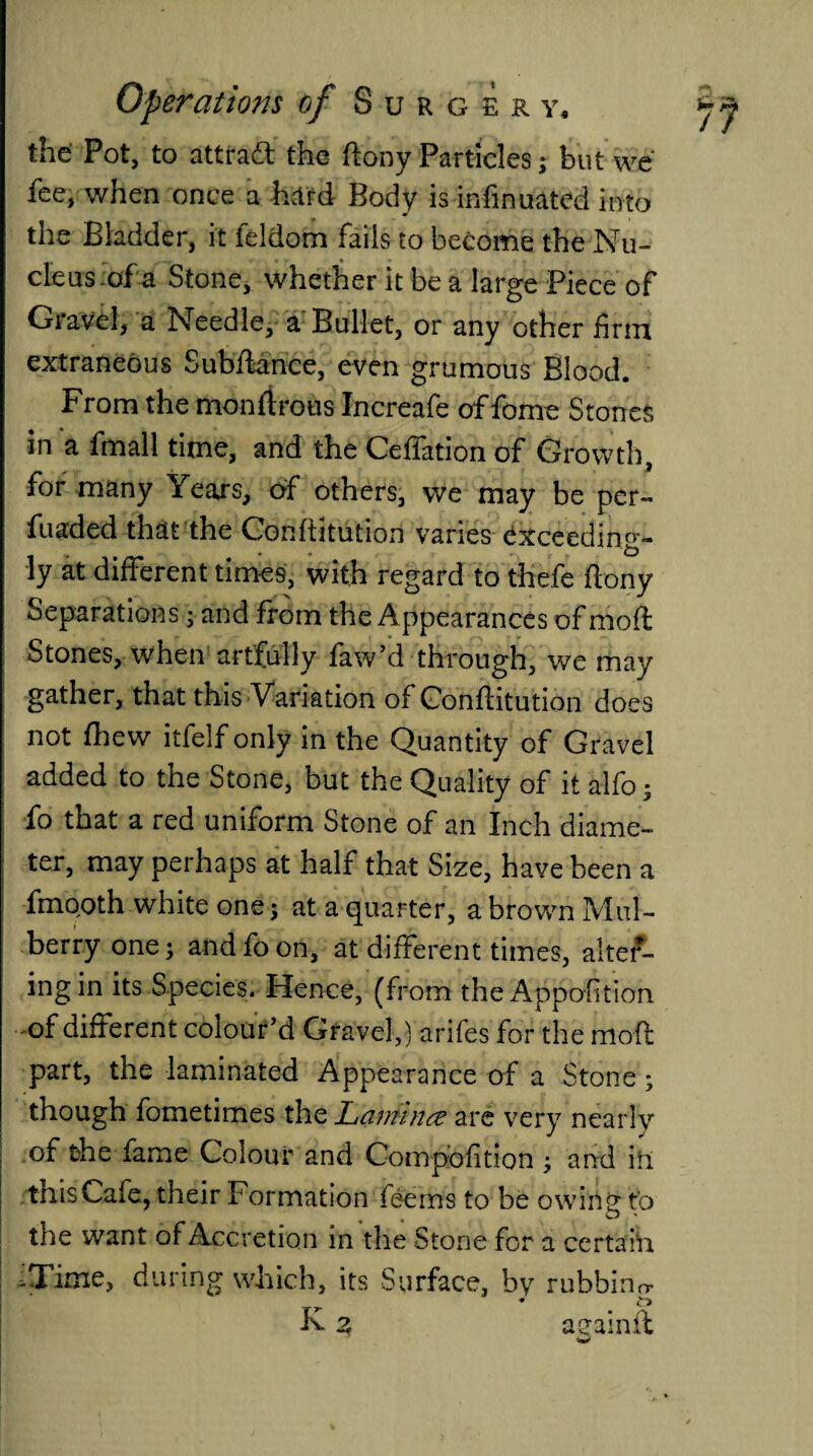 the Pot, to attract the ftony Particles; but we fee, when once a hard Body is infinuated into the Bladder, it feldom fails to become the Nu¬ cleus of a Stone, whether it be a large Piece of Gravel, a Needle, a Bullet, or any other firm extraneous Subfiance, even grumous Blood. From the monltrous Increafe of feme Stones in a fmall time, and the Ceflation of Growth, for many Years, of others, we may be per- fuaded that the Conftitution varies Cxceedin^- ly at different times, with regard to thefe ftony Separations; and from the Appearances of moft Stones, when artfully faw’d through, we may gather, that this Variation of Conftitution does not fhew itfelf only in the Quantity of Gravel added to the Stone, but the Quality of it alfo; fo that a red uniform Stone of an Inch diame¬ ter, may perhaps at half that Size, have been a fmooth white one; at a quarter, a brown Mul¬ berry one; and fo on, at different times, alter¬ ing in its Species. Hence, (from the Apportion of different colour’d Gravel,) arifes for the moft part, the laminated Appearance of a Stone; though fometimes th& Laminae are very nearly of the fame Colour and Compbfition ; and in this Cafe, their Formation feems to be owing fo the want of Accretion in the Stone for a certain -Time, during which, its Surface, bv rubbing * £» K z aeainfl