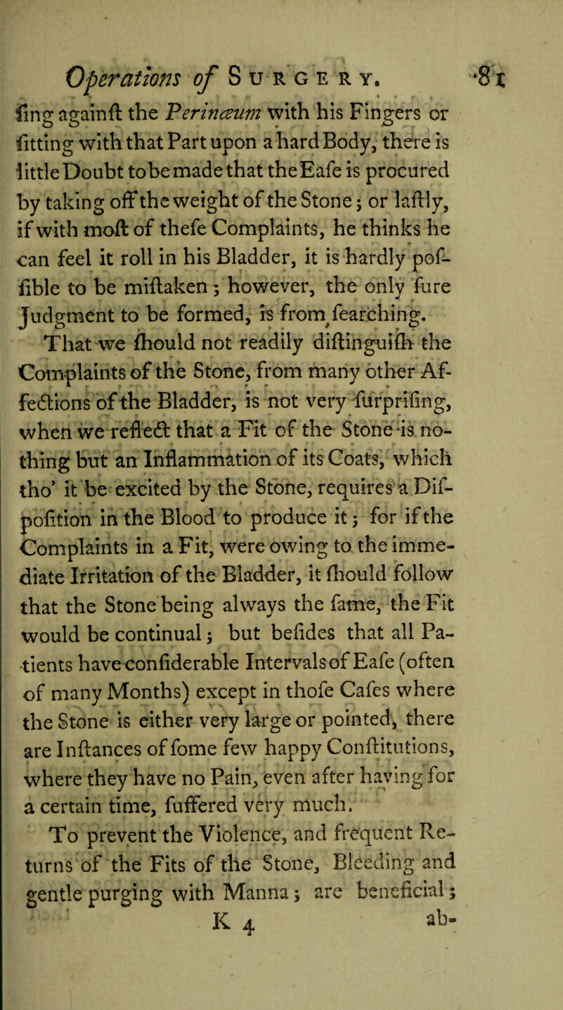 ling againft the Perinaum with his Fingers or fitting with that Part upon a hard Body, there is little Doubt tobe made that theEafe is procured by taking off the weight of the Stone; or laftly, if with moft of thefe Complaints, he thinks he can feel it roll in his Bladder, it is hardly pof- fible to be miftaken; however, the only fare Judgment to be formed, is from fearching. That we fhould not readily diftinguifh the Complaints of the Stone, from many other Af¬ fections of the Bladder, is not very furprifing, when we refleCt that a Fit of the Stone is no¬ thing but an Inflammation of its Coats, which tho* it be excited by the Stone, requires a Dif- pofition in the Blood to produce it 5 for if the Complaints in a Fit, were owing to the imme¬ diate Irritation of the Bladder, it fhould follow that the Stone being always the fame, the Fit would be continual; but befides that all Pa¬ tients have confiderable Intervals of Eafe (often of many Months) except in thofe Cafes where the Stone is either very large or pointed, there are Inftances of fome few happy Conftitutions, where they have no Pain, even after having for a certain time, fuffered very much. To prevent the Violence, and frequent Re¬ turns of the Fits of the Stone, Bleeding and gentle purging with Manna; are beneficial;