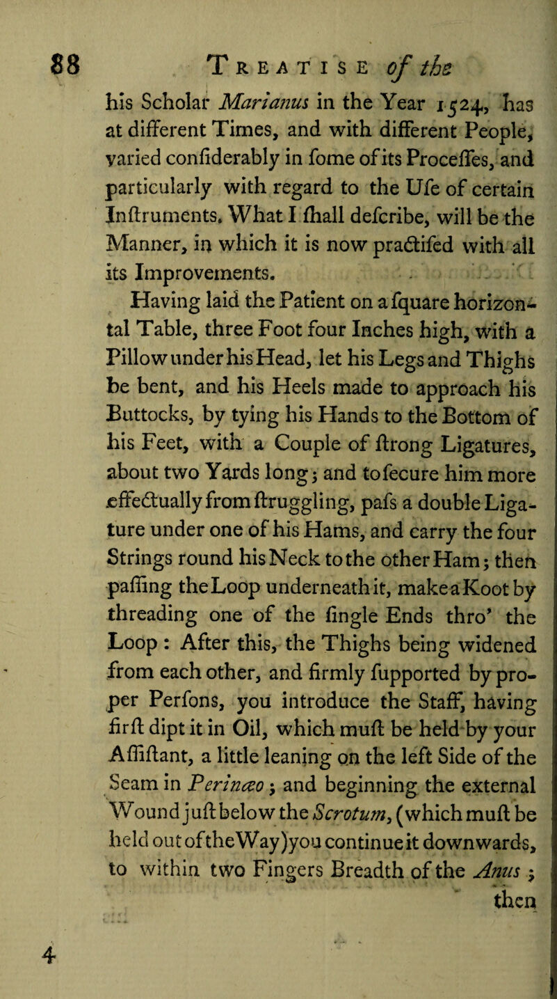 his Scholar Mari anus in the Year 1524, has at different Times, and with different People, varied confiderably in fome of its Proceffes, and particularly with regard to the Ufe of certain Inftruments. What I fhall defcribe, will be the Manner, in which it is now pradtifed with all its Improvements. Having laid the Patient on afquare horizon¬ tal Table, three Foot four Inches high, with a Pillow under his Head, let his Legs and Thighs be bent, and his Heels made to approach his Buttocks, by tying his Hands to the Bottom of his Feet, with a Couple of ftrong Ligatures, about two Yards longs and tofecure him more jeffedtuallyfromftruggling, pafs a double Liga¬ ture under one of his Hams, and carry the four Strings round his Neck to the other Ham; then paffing the Loop underneathit, makeaKootby threading one of the Angle Ends thro* the Loop : After this, the Thighs being widened from each other, and firmly fupported by pro¬ per Perfons, you introduce the Staff, having firfl dipt it in Oil, which mud be held by your Afliflant, a little leaning on the left Side of the Seam in Perinceo; and beginning the external Wound juft below the Scrotum, (which muft be held out oftheWay)you continue it downwards, to within two Fingers Breadth of the Anus ; then 4