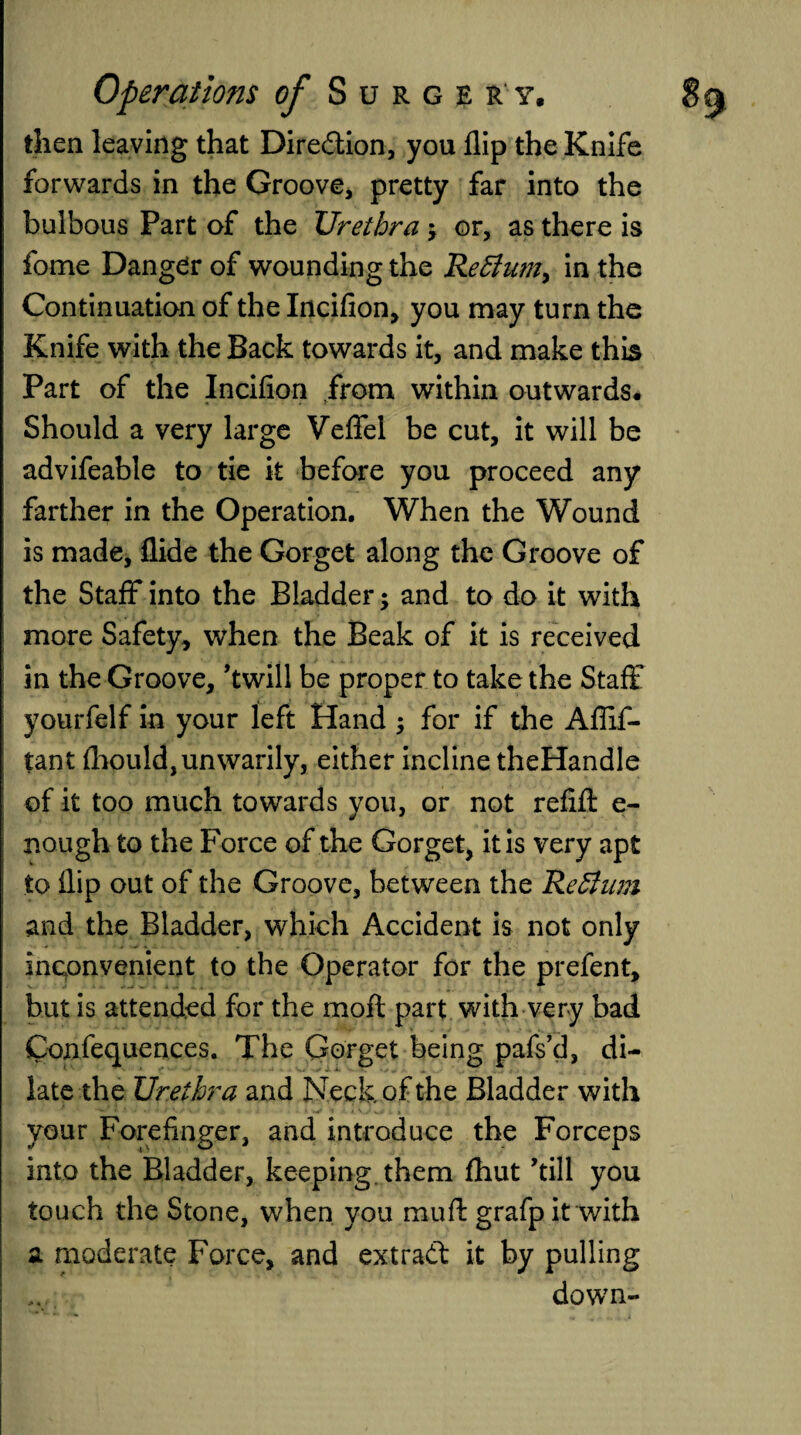 then leaving that Dire&ion, you flip the Knife forwards in the Groove, pretty far into the bulbous Part of the Urethra j or, as there is fome Danger of wounding the Re£lum> in the Continuation of the Incifion, you may turn the Knife with the Back towards it, and make this Part of the Incifion from within outwards. Should a very large Veflfel be cut, it will be advifeable to tie it before you proceed any farther in the Operation. When the Wound is made. Aide the Gorget along the Groove of the Staff into the Bladder; and to do it with more Safety, when the Beak of it is received in the Groove, ’twill be proper to take the Staff yourfelf in your left Hand $ for if the Afiif- tant fhould, unwarily, either incline theHandle of it too much towards you, or not refill e- nough to the Force of the Gorget, it is very apt to flip out of the Groove, between the Reffum and the Bladder, which Accident is not only inconvenient to the Operator for the prefent, but is attended for the moft part with very bad Confequences. The Gorget being pafs’d, di¬ late the Urethra and Neck of the Bladder with ' 1 ' ' * *•/ • 1 * V. ■ ^ your Forefinger, and introduce the Forceps into the Bladder, keeping them fhut ’till you touch the Stone, when you muft grafp it with a moderate Force, and extract it by pulling down-